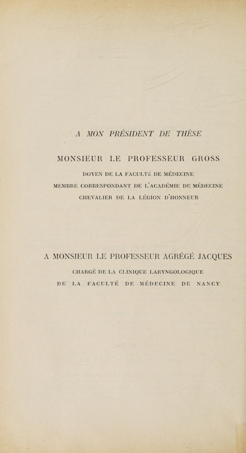 A MON PRESIDENT DE THESE MONSIEUR LE PROEESSEUR GROSS DOYEN DE LA FACULTÉ DE MÉDECINE MEMBRE CORRESPONDANT I)E L’ACADÉMIE DE MÉDECINE CHEVALIER DE LA LÉGION D’HONNEUR A MONSIEUR LE PROFESSEUR AGRÉGÉ JACQUES CHARGÉ DE LA CLINIQUE LARYNGOLOGIQUE DE LA FACULTE DE MEDECINE DE NANCY