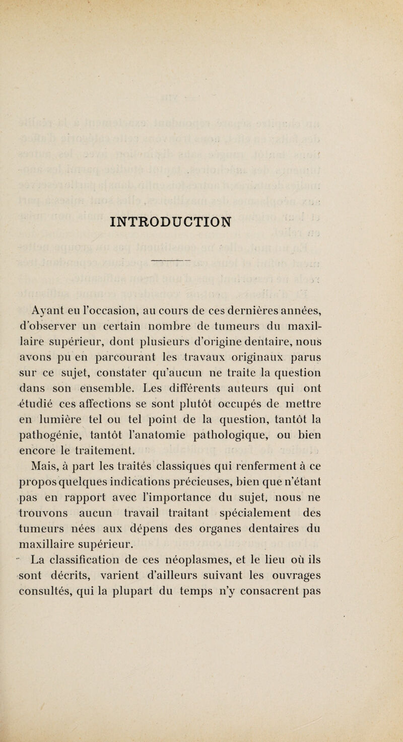 INTRODUCTION Ayant eu l’occasion, au cours de ces dernières années, d’observer un certain nombre de tumeurs du maxil¬ laire supérieur, dont plusieurs d’origine dentaire, nous avons pu en parcourant les travaux originaux parus sur ce sujet, constater qu’aucun ne traite la question dans son ensemble. Les différents auteurs qui ont étudié ces affections se sont plutôt occupés de mettre en lumière tel ou tel point de la question, tantôt la pathogénie, tantôt l’anatomie pathologique, ou bien encore le traitement. Mais, à part les traités classiques qui renferment à ce propos quelques indications précieuses, bien que n’étant pas en rapport avec l’importance du sujet, nous ne trouvons aucun travail traitant spécialement des tumeurs nées aux dépens des organes dentaires du maxillaire supérieur. - La classification de ces néoplasmes, et le lieu où ils sont décrits, varient d’ailleurs suivant les ouvrages consultés, qui la plupart du temps n’y consacrent pas