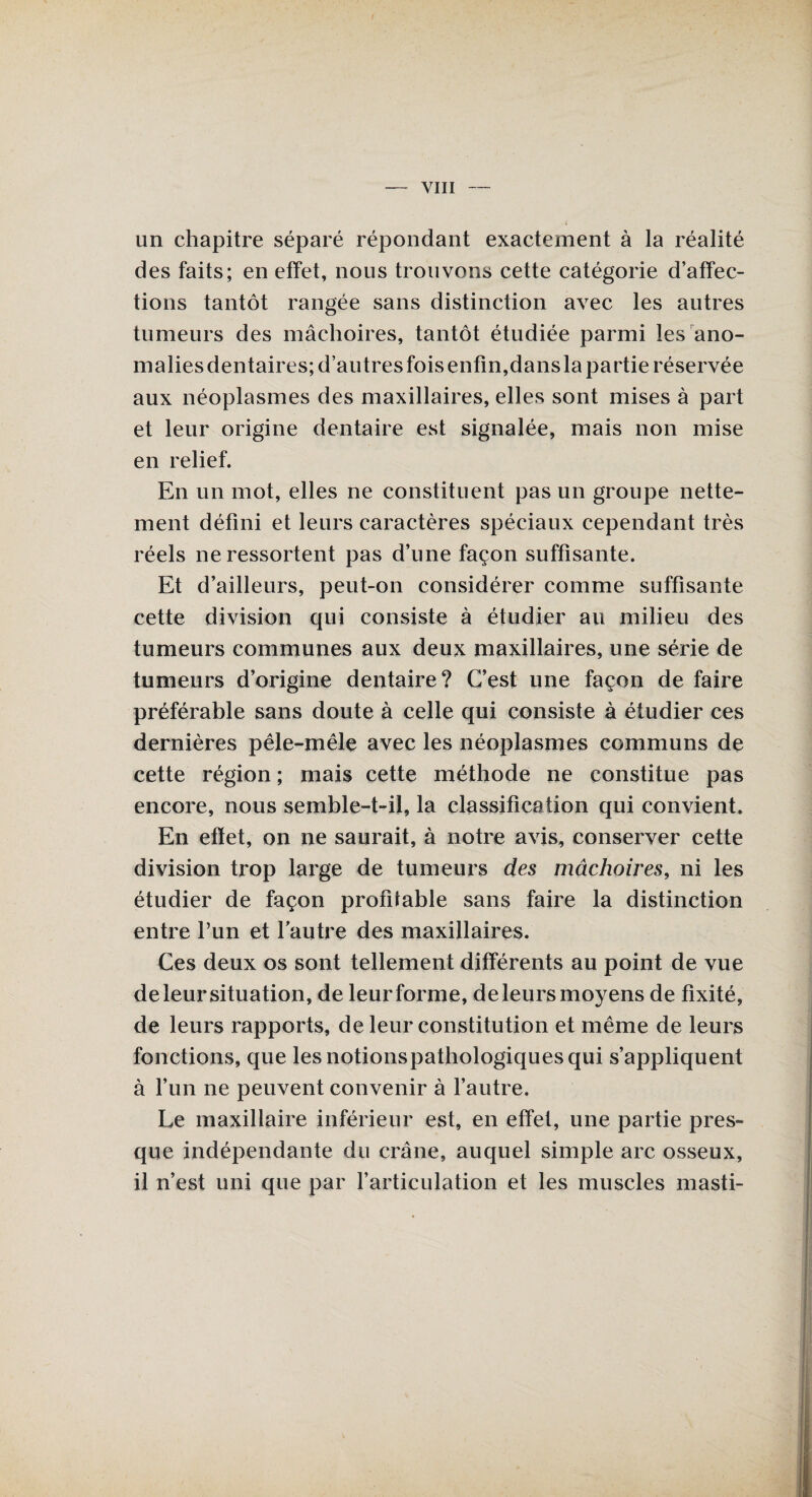 un chapitre séparé répondant exactement à la réalité des faits; en effet, nous trouvons cette catégorie d’affec¬ tions tantôt rangée sans distinction avec les autres tumeurs des mâchoires, tantôt étudiée parmi les ano¬ malies dentaires; d’autres fois enfin,dans la partie réservée aux néoplasmes des maxillaires, elles sont mises à part et leur origine dentaire est signalée, mais non mise en relief. En un mot, elles ne constituent pas un groupe nette¬ ment défini et leurs caractères spéciaux cependant très réels ne ressortent pas d’une façon suffisante. Et d’ailleurs, peut-on considérer comme suffisante cette division qui consiste à étudier au milieu des tumeurs communes aux deux maxillaires, une série de tumeurs d’origine dentaire? C’est une façon de faire préférable sans doute à celle qui consiste à étudier ces dernières pêle-mêle avec les néoplasmes communs de cette région ; mais cette méthode ne constitue pas encore, nous semble-t-il, la classification qui convient. En effet, on ne saurait, à notre avis, conserver cette division trop large de tumeurs des mâchoires, ni les étudier de façon profitable sans faire la distinction entre l’un et lautre des maxillaires. Ces deux os sont tellement différents au point de vue de leur situation, de leur forme, de leurs moyens de fixité, de leurs rapports, de leur constitution et même de leurs fonctions, que lesnotionspathologiquesqui s’appliquent à l’un ne peuvent convenir à l’autre. Le maxillaire inférieur est, en effet, une partie pres¬ que indépendante du crâne, auquel simple arc osseux, il n’est uni que par l’articulation et les muscles masti-