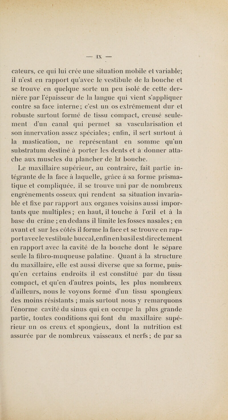 I — IX — cateurs, ce qui lui crée une situation mobile et variable; il n’est en rapport qu’avec le vestibule de la bouche et se trouve en quelque sorte un peu isolé de cette der¬ nière par l’épaisseur de la langue qui vient s’appliquer contre sa face interne; c’est un os extrêmement dur et robuste surtout formé de tissu compact, creusé seule¬ ment d’un canal qui permet sa vascularisation et son innervation assez spéciales; enfin, il sert surtout à la mastication, ne représentant en somme qu’un substratum destiné à porter les dents et à donner atta¬ che aux muscles du plancher de la bouche. Le maxillaire supérieur, au contraire, fait partie in¬ tégrante de la face à laquelle, grâce à sa forme prisma¬ tique et compliquée, il se trouve uni par de nombreux engrènements osseux qui rendent sa situation invaria¬ ble et fixe par rapport aux organes voisins aussi impor¬ tants que multiples ; en haut, il touche à l’œil et à la base du crâne ; en dedans il limite les fosses nasales ; en avant et sur les côtés il forme la face et se trouve en rap- portavecle vestibule buccal,enfinenbasil est directement en rapport avec la cavité de la bouche dont le sépare seule la fibro-muqueuse palatine. Quant à la structure du maxillaire, elle est aussi diverse que sa forme, puis- qu’en certains endroits il est constitué par du tissu compact, et qu’en d’autres points, les plus nombreux d’ailleurs, nous le voyons formé d’un tissu spongieux des moins résistants ; mais surtout nous y remarquons l’énorme cavité du sinus qui en occupe la plus grande partie, toutes conditions qui font du maxillaire supé¬ rieur un os creux et spongieux, dont la nutrition est assurée par de nombreux vaisseaux et nerfs ; de par sa