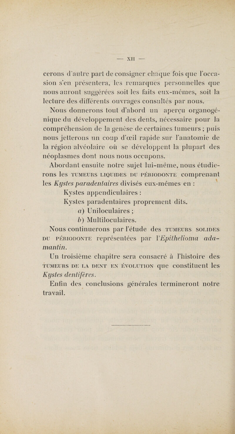 cerons d'autre pari déconsigner chaque fois que l’occa¬ sion s’en présentera, les remarques personnelles que nous auront suggérées soit les faits eux-mêmes, soit la lecture des différents ouvrages consultés par nous. Nous donnerons tout d’abord un aperçu organogé- niquedu développement des dents, nécessaire pour la compréhension de la genèse de certaines tumeurs ; puis nous jetterons un coup d’œil rapide sur l’anatomie de la région alvéolaire où se développent la plupart des néoplasmes dont nous nous occupons. Abordant ensuite notre sujet lui-même, nous étudie¬ rons les tumeurs liquides du périodonte comprenant les Kystes paradentaires divisés eux-mêmes en : Kystes appendiculaires : Kystes paradentaires proprement dits. a) Uniloculaires ; b) Multiloculaires. Nous continuerons par l’étude des tumeurs solides du périodonte représentées par YEpithelioma ada¬ mantin. Un troisième chapitre sera consacré à l'histoire des tumeurs de la dent en évolution que constituent les Kystes dentiftères. Enfin des conclusions générales termineront notre travail.