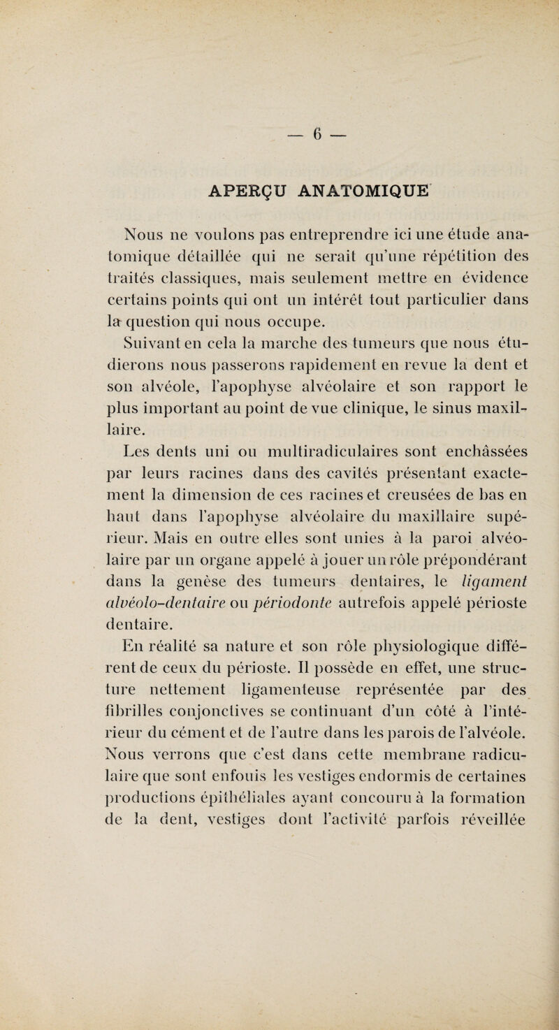 APERÇU ANATOMIQUE Nous ne voulons pas entreprendre ici une étude ana¬ tomique détaillée qui ne serait qu’une répétition des traités classiques, mais seulement mettre en évidence certains points qui ont un intérêt tout particulier dans la question qui nous occupe. Suivant en cela la marche des tumeurs que nous étu¬ dierons nous passerons rapidement en revue la dent et son alvéole, l’apophyse alvéolaire et son rapport le plus important au point de vue clinique, le sinus maxil¬ laire. Les dents uni ou multiradiculaires sont enchâssées par leurs racines dans des cavités présentant exacte¬ ment la dimension de ces racines et creusées de bas en haut dans l’apophyse alvéolaire du maxillaire supé¬ rieur. Mais en outre elles sont unies à la paroi alvéo¬ laire par un organe appelé à jouer un rôle prépondérant dans la genèse des tumeurs dentaires, le ligament aluéolo-dentaire ou périodonte autrefois appelé périoste dentaire. En réalité sa nature et son rôle physiologique diffé¬ rent de ceux du périoste. Il possède en effet, une struc¬ ture nettement ligamenteuse représentée par des fibrilles conjonctives se continuant d’un côté à l’inté¬ rieur du cément et de l’autre dans les parois de l’alvéole. Nous verrons que c’est dans cette membrane radicu¬ laire que sont enfouis les vestiges endormis de certaines productions épithéliales ayant concouru à la formation de la dent, vestiges dont l’activité parfois réveillée