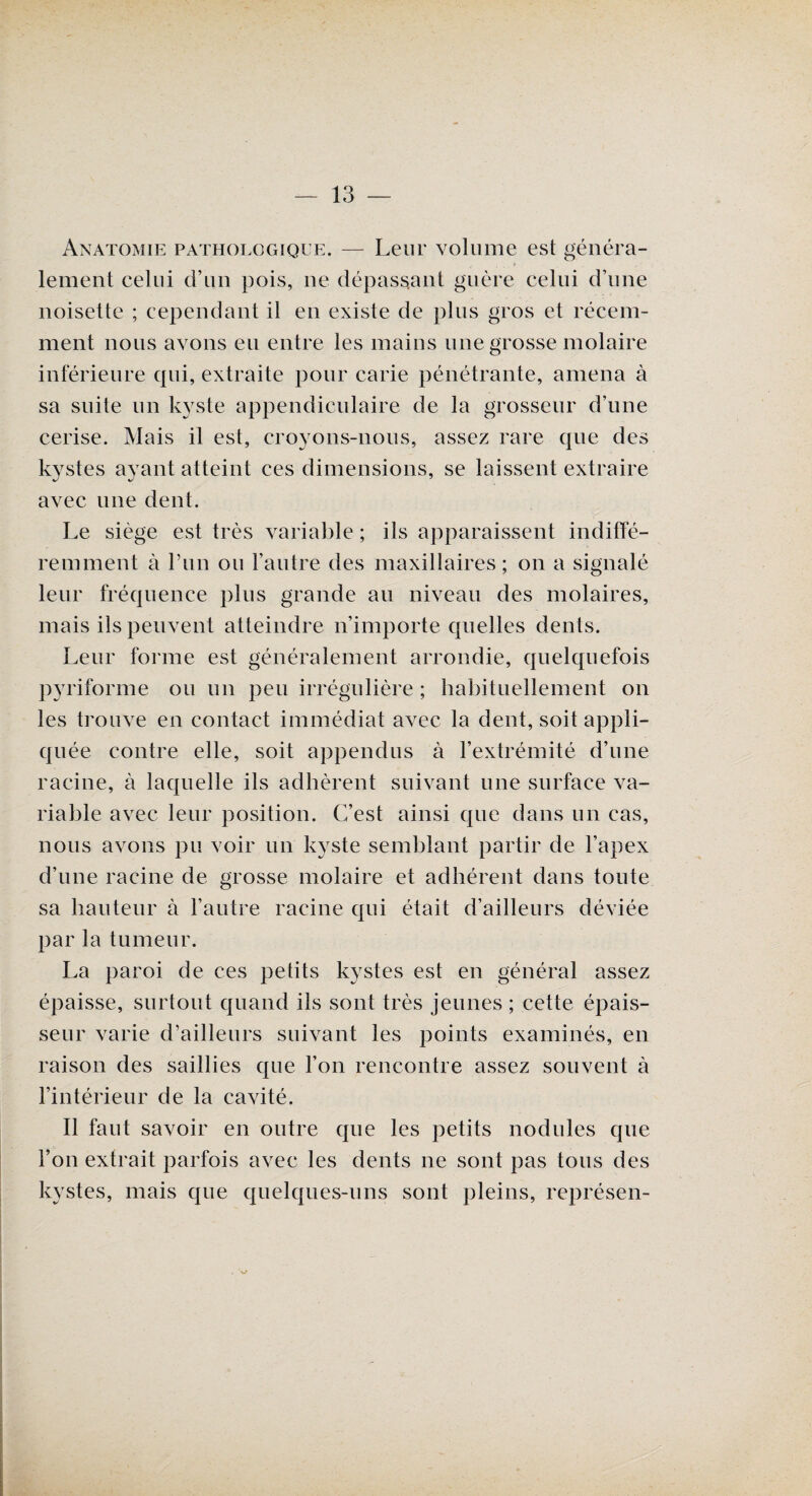Anatomie pathologique. — Leur volume est généra¬ lement celui d’un pois, ne dépassant guère celui d’une noisette ; cependant il en existe de plus gros et récem¬ ment nous avons eu entre les mains une grosse molaire inferieure qui, extraite pour carie pénétrante, amena à sa suite un kyste appendiculaire de la grosseur d’une cerise. Mais il est, croyons-nous, assez rare que des kystes ayant atteint ces dimensions, se laissent extraire avec une dent. Le siège est très variable ; ils apparaissent indiffé¬ remment à l’un ou l’autre des maxillaires ; on a signalé leur fréquence plus grande au niveau des molaires, mais ils peuvent atteindre n’importe quelles dents. Leur forme est généralement arrondie, quelquefois py ri forme ou un peu irrégulière ; habituellement on les trouve en contact immédiat avec la dent, soit appli¬ quée contre elle, soit appendus à l’extrémité d’une racine, à laquelle ils adhèrent suivant une surface va¬ riable avec leur position. C’est ainsi que dans un cas, nous avons pu voir un kyste semblant partir de l’apex d’une racine de grosse molaire et adhérent dans toute sa hauteur à l’autre racine qui était d’ailleurs déviée par la tumeur. La paroi de ces petits kystes est en général assez épaisse, surtout quand ils sont très jeunes ; cette épais¬ seur varie d’ailleurs suivant les points examinés, en raison des saillies que l’on rencontre assez souvent à l’intérieur de la cavité. Il faut savoir en outre que les petits nodules que l’on extrait parfois avec les dents ne sont pas tous des kystes, mais que quelques-uns sont pleins, représen-