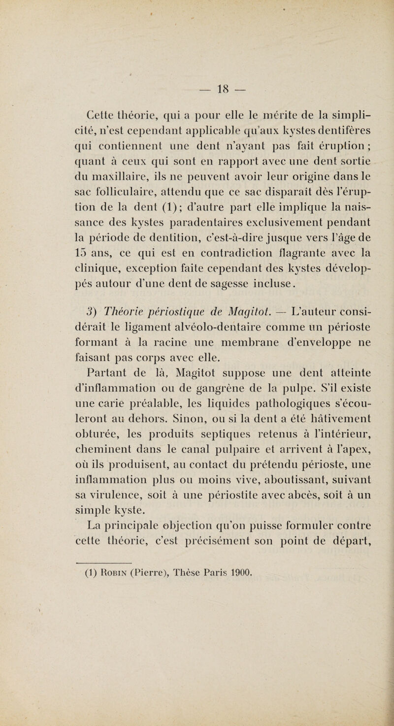 Cette théorie, qui a pour elle le mérite de la simpli¬ cité, n’est cependant applicable qu’aux kystes dentifères qui contiennent une dent n’ayant pas fait éruption ; quant à ceux qui sont en rapport avec une dent sortie du maxillaire, ils ne peuvent avoir leur origine dans le sac folliculaire, attendu que ce sac disparaît dès l’érup¬ tion de la dent (1); d’autre part elle implique la nais¬ sance des kystes paradentaires exclusivement pendant la période de dentition, c’est-à-dire jusque vers l’âge de 15 ans, ce qui est en contradiction flagrante avec la clinique, exception faite cependant des kystes dévelop¬ pés autour d’une dent de sagesse incluse. 3) Théorie périostiqiie de Magitot. — L’auteur consi¬ dérait le ligament alvéolo-dentaire comme un périoste formant à la racine une membrane d’enveloppe ne faisant pas corps avec elle. Partant de là, Magitot suppose une dent atteinte d’inflammation ou de gangrène de la pulpe. S’il existe une carie préalable, les liquides pathologiques s’écou¬ leront au dehors. Sinon, ou si la dent a été hâtivement obturée, les produits septiques retenus à l’intérieur, cheminent dans le canal pulpaire et arrivent à l’apex, où ils produisent, au contact du prétendu périoste, une inflammation plus ou moins vive, aboutissant, suivant sa virulence, soit à une périostite avec abcès, soit à un simple kyste. La principale objection qu’on puisse formuler contre cette théorie, c’est précisément son point de départ, (1) Robin (Pierre), Thèse Paris 1900.