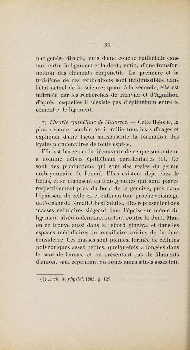 par genèse directe, puis d’une couche épithéliale exis¬ tant entre le ligament et la dent; enfin, d’une transfor¬ mation des éléments conjonctifs. La première et la troisième de ces explications sont inadmissibles dans l’état actuel de la science; quant à la seconde, elle est infirmée par les recherches de Ranvier et d’Aguiïhon d’après lesquelles il n’existe pas d’épithélium entre le cément et le ligament. k) Théorie épithéliale de Malassez. — Cette théorie, la plus récente, semble avoir rallié tous les suffrages et expliquer d’une façon satisfaisante la formation des kystes paradentaires de toute espèce. Elle est basée sur la découverte de ce que son auteur a nommé débris épithéliaux paradentaires (1), Ce sont des productions qui sont des restes du germe embryonnaire de l’émail. Elles existent déjà chez le fœtus, et se disposent en trois groupes qui sont placés respectivement près du bord de la gencive, puis dans l’épaisseur de celle-ci, et enfin au tout proche voisinage de l’organe de l’émail. Chez l’adulte, elles représentent des masses cellulaires siégeant dans l’épaisseur même du ligament alvéolo-dentaire, surtout contre la dent. Mais on en trouve aussi dans le rebord gingival et dans les espaces médullaires du maxillaire voisins de la dent considérée. Ces masses sont pleines, formée de cellules polyédriques assez petites, quelquefois allongées dans le sens de l’amas, et ne présentant pas de filaments d’union, sauf cependant quelques amas situés assez loin