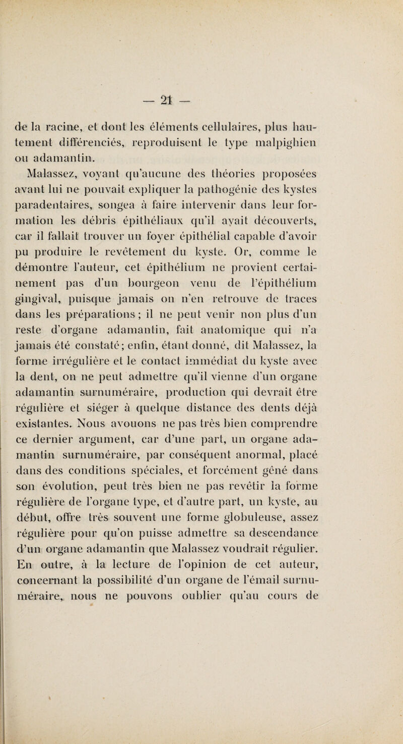 de la racine, et dont les éléments cellulaires, plus hau¬ tement différenciés, reproduisent le type malpighien ou adamantin. Malassez, voyant qu’aucune des théories proposées avant lui ne pouvait expliquer la pathogénie des kystes paradentaires, songea à faire intervenir dans leur for¬ mation les déhris épithéliaux qu’il avait découverts, car il fallait trouver un foyer épithélial capable d’avoir pu produire le revêtement du kyste. Or, comme le démontre l’auteur, cet épithélium ne provient certai¬ nement pas d’un bourgeon venu de l’épithélium gingival, puisque jamais on n’en retrouve de traces dans les préparations ; il ne peut venir non plus d’un reste d’organe adamantin, fait anatomique qui n’a jamais été constaté; enfin, étant donné, dit Malassez, la forme irrégulière et le contact immédiat du kyste avec la dent, on ne peut admettre qu’il vienne d’un organe adamantin surnuméraire, production qui devrait être régulière et siéger à quelque distance des dents déjà existantes. Nous avouons ne pas très bien comprendre ce dernier argument, car d’une part, un organe ada¬ mantin surnuméraire, par conséquent anormal, placé dans des conditions spéciales, et forcément gêné dans son évolution, peut très bien ne pas revêtir la forme régulière de l’organe type, et d’autre part, un kyste, au début, offre très souvent une forme globuleuse, assez régulière pour qu’on puisse admettre sa descendance d’un organe adamantin que Malassez voudrait régulier. En outre, à la lecture de l’opinion de cet auteur, concernant la possibilité d’un organe de l’émail surnu¬ méraire, nous ne pouvons oublier qu’au cours de