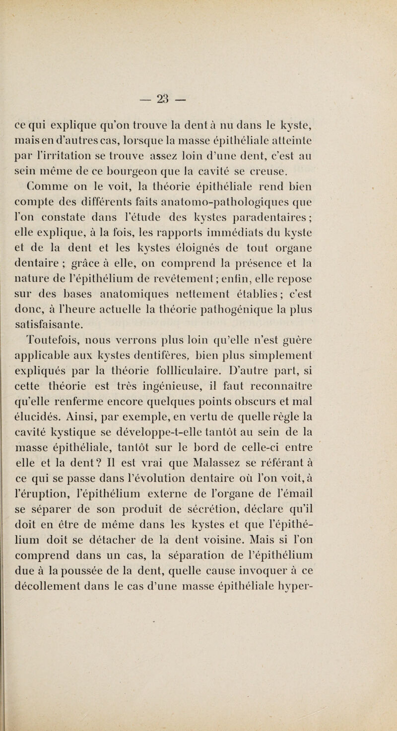 ce qui explique qu’on trouve la dent à nu dans le kyste, mais en d’autres cas, lorsque la masse épithéliale atteinte par l’irritation se trouve assez loin d’une dent, c’est an sein même de ce bourgeon que la cavité se creuse. Comme on le voit, la théorie épithéliale rend bien compte des différents faits anatomo-pathologiques que l’on constate dans l’étude des kystes paradentaires ; elle explique, à la fois, les rapports immédiats du kyste et de la dent et les kystes éloignés de tout organe dentaire ; grâce à elle, on comprend la présence et la nature de l’épithélium de revêtement ; enfin, elle repose sur des bases anatomiques nettement établies ; c’est donc, à l’heure actuelle la théorie pathogénique la plus satisfaisante. Toutefois, nous verrons plus loin qu’elle n’est guère applicable aux kystes dentifères, bien plus simplement expliqués par la théorie follliculaire. D’autre part, si cette théorie est très ingénieuse, il faut reconnaître qu’elle renferme encore quelques points obscurs et mal élucidés. Ainsi, par exemple, en vertu de quelle règle la cavité kystique se développe-t-elle tantôt au sein de la masse épithéliale, tantôt sur le bord de celle-ci entre elle et la dent? Il est vrai que Malassez se référant à ce qui se passe dans l’évolution dentaire où l’on voit, à l’éruption, l’épithélium externe de l’organe de l’émail se séparer de son produit de sécrétion, déclare qu’il doit en être de même dans les kystes et que l’épithé¬ lium doit se détacher de la dent voisine. Mais si l’on comprend dans un cas, la séparation de l’épithélium due à la poussée de la dent, quelle cause invoquer à ce décollement dans le cas d’une masse épithéliale hyper-