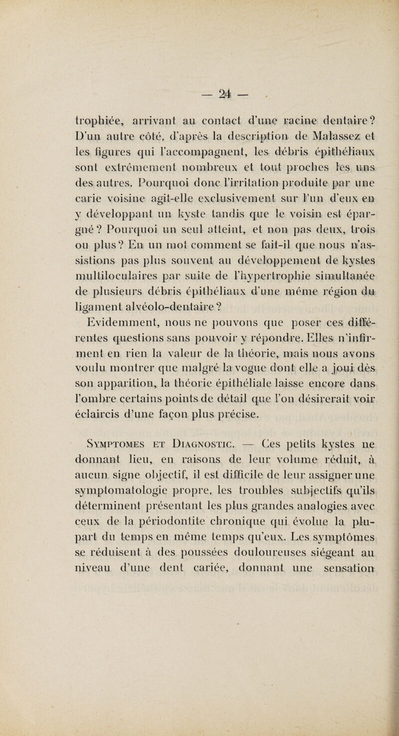 trophiée, arrivant au contact d’une racine dentaire? D’un autre côté, d’après la description de Malassez et les figures qui l’accompagnent, les débris épithéliaux sont extrêmement nombreux et tout proches les uns des autres. Pourquoi donc l’irritation produite par une carie voisine agit-elle exclusivement sur l’un d’eux en y développant un kyste tandis que le voisin est épar¬ gné? Pourquoi un seul atteint, et non pas deux, trois ou plus? En un mot comment se fait-il que nous n’as¬ sistions pas plus souvent au développement de kystes multiloculaires par suite de l’hypertrophie simultanée de plusieurs débris épithéliaux d’une même région du ligament alvéolo-dentaire ? Evidemment, nous 11e pouvons que poser ces diffé¬ rentes questions sans pouvoir y répondre. Elles n’infir¬ ment en rien la valeur de la théorie, mais nous avons voulu montrer que malgré la vogue dont elle a joui dès son apparition, la théorie épithéliale laisse encore dans l’ombre certains points de détail que l’on désirerait voir éclaircis d’une façon plus précise. Symptômes et Diagnostic. — Ces petits kystes ne donnant lieu, en raisons de leur volume réduit, à aucun signe objectif, il est difficile de leur assigner une symptomatologie propre, les troubles subjectifs qu’ils déterminent présentant les plus grandes analogies avec ceux de la périodontite chronique qui évolue la plu¬ part du temps en même temps qu’eux. Les symptômes se réduisent à des poussées douloureuses siégeant au niveau d’une dent cariée, donnant une sensation