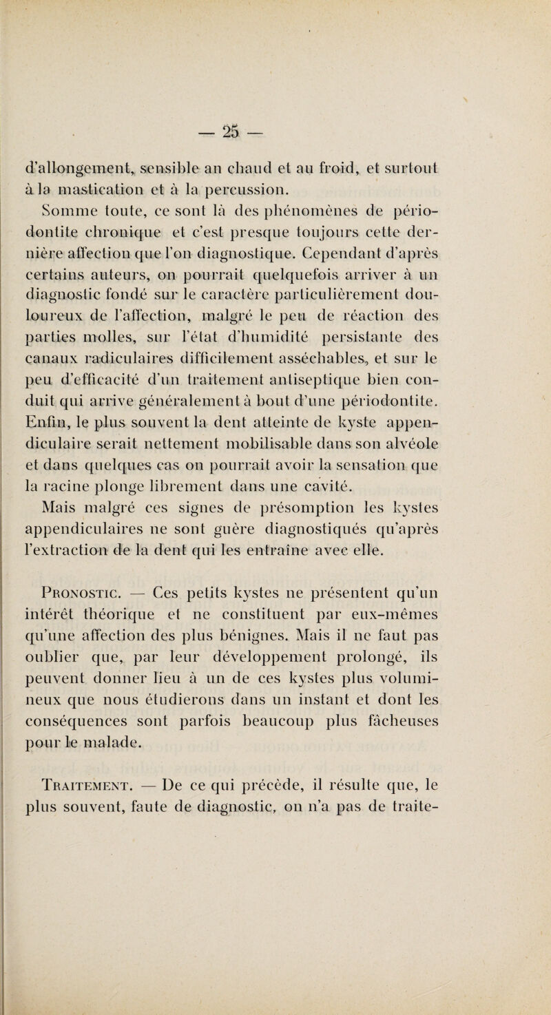 d’allongement* sensible an chaud et au froid, et surtout à la mastication et à la percussion. Somme toute, ce sont là des phénomènes de pério- dontite chronique et c’est presque toujours cette der¬ nière affection que l’on diagnostique. Cependant d’après certains auteurs, on pourrait quelquefois arriver à un diagnostic fondé sur le caractère particulièrement dou¬ loureux de l’affection, malgré le peu de réaction des parties molles, sur l’état d’humidité persistante des canaux radiculaires difficilement asséchables, et sur le peu d’efficacité d’un traitement antiseptique bien con¬ duit qui arrive généralement à bout d’une périodontite. Enfin, le plus souvent la dent atteinte de kyste appen¬ diculaire serait nettement mobilisable dans son alvéole et dans quelques cas on pourrait avoir la sensation que la racine plonge librement dans une cavité. Mais malgré ces signes de présomption les kystes appendiculaires ne sont guère diagnostiqués qu’après l’extraction de la dent qui les entraîne avec elle. Pronostic. — Ces petits kystes 11e présentent qu’un intérêt théorique et ne constituent par eux-mêmes qu’u.ne affection des plus bénignes. Mais il ne faut pas oublier que, par leur développement prolongé, ils peuvent donner lieu à un de ces kystes plus volumi¬ neux que nous étudierons dans un instant et dont les conséquences sont parfois beaucoup plus fâcheuses pour le malade. Traitement. — De ce qui précède, il résulte que, le plus souvent, faute de diagnostic, on n’a pas de traite-