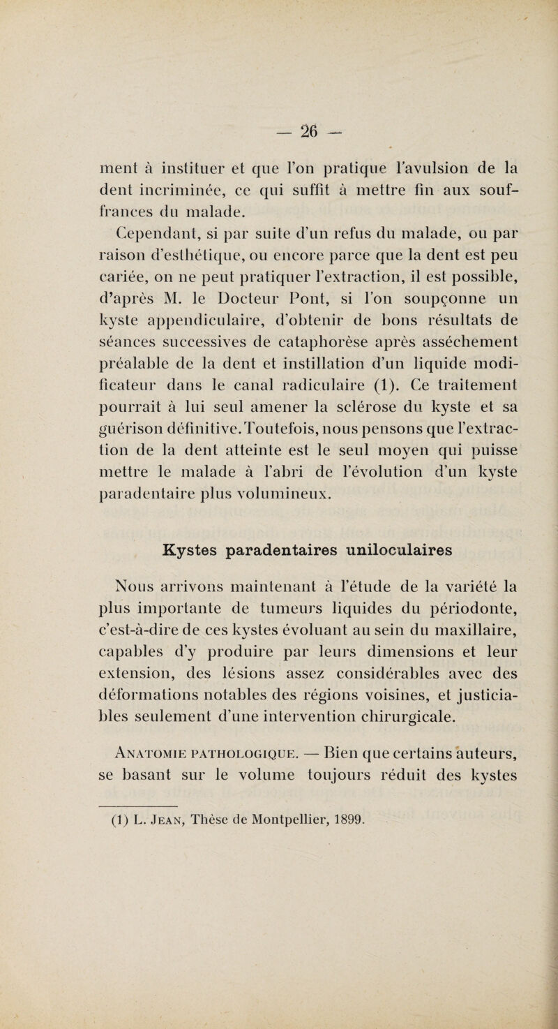ment à instituer et que l’on pratique l’avulsion de la dent incriminée, ce qui suffit à mettre fin aux souf¬ frances du malade. Cependant, si par suite d’un refus du malade, ou par raison d’esthétique, ou encore parce que la dent est peu cariée, on ne peut pratiquer l’extraction, il est possible, d’après M. le Docteur Pont, si l’on soupçonne un kyste appendiculaire, d’obtenir de bons résultats de séances successives de cataphorèse après assèchement préalable de la dent et instillation d’un liquide modi¬ ficateur dans le canal radiculaire (1). Ce traitement pourrait à lui seul amener la sclérose du kyste et sa guérison définitive. Toutefois, nous pensons que l’extrac¬ tion de la dent atteinte est le seul moyen qui puisse mettre le malade à l’abri de l’évolution d’un kyste paradentaire plus volumineux. Kystes paradentaires uniloculaires Nous arrivons maintenant à l’étude de la variété la plus importante de tumeurs liquides du périodonte, c’est-à-dire de ces kystes évoluant au sein du maxillaire, capables d’y produire par leurs dimensions et leur extension, des lésions assez considérables avec des déformations notables des régions voisines, et justicia¬ bles seulement d’une intervention chirurgicale. Anatomie pathologique. — Bien que certains auteurs, se basant sur le volume toujours réduit des kystes (1) L. Jean, Thèse de Montpellier, 1899.