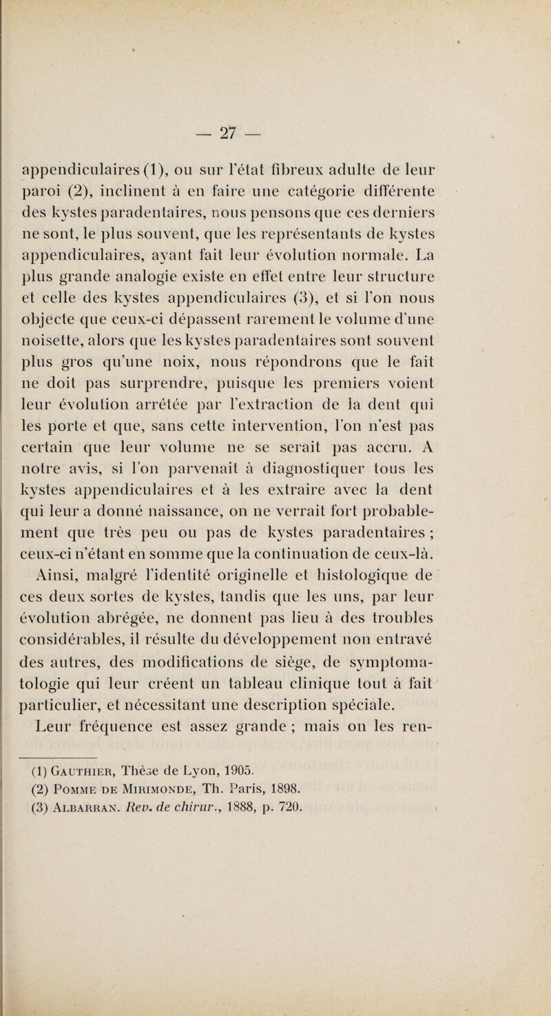 appendiculaires (1), ou sur l’état fibreux adulte de leur paroi (2), inclinent à en faire une catégorie différente des kystes paradentaires, nous pensons que ces derniers ne sont, le plus souvent, que les représentants de kystes appendiculaires, ayant fait leur évolution normale. La plus grande analogie existe en effet entre leur structure et celle des kystes appendiculaires (3), et si l’on nous objecte que ceux-ci dépassent rarement le volume d’une noisette, alors que les kystes paradentaires sont souvent plus gros qu’une noix, nous répondrons que le fait ne doit pas surprendre, puisque les premiers voient leur évolution arrêtée par l’extraction de la dent qui les porte et que, sans cette intervention, l’on n’est pas certain que leur volume ne se serait pas accru. A notre avis, si l’on parvenait à diagnostiquer tous les kystes appendiculaires et à les extraire avec la dent qui leur a donné naissance, on ne verrait fort probable¬ ment que très peu ou pas de kystes paradentaires ; ceux-ci n’étant en somme que la continuation de ceux-là. Ainsi, malgré l’identité originelle et histologique de ces deux sortes de kystes, tandis que les uns, par leur évolution abrégée, ne donnent pas lien à des troubles considérables, il résulte du développement non entravé des autres, des modifications de siège, de symptoma¬ tologie qui leur créent un tableau clinique tout à fait particulier, et nécessitant une description spéciale. Leur fréquence est assez grande ; mais on les ren- (1) Gauthier, Thèse de Lyon, 1905. (2) Pomme de Mirimonde, Th. Paris, 1898. (3) Albarran. Rev. de chirur., 1888, p. 720.