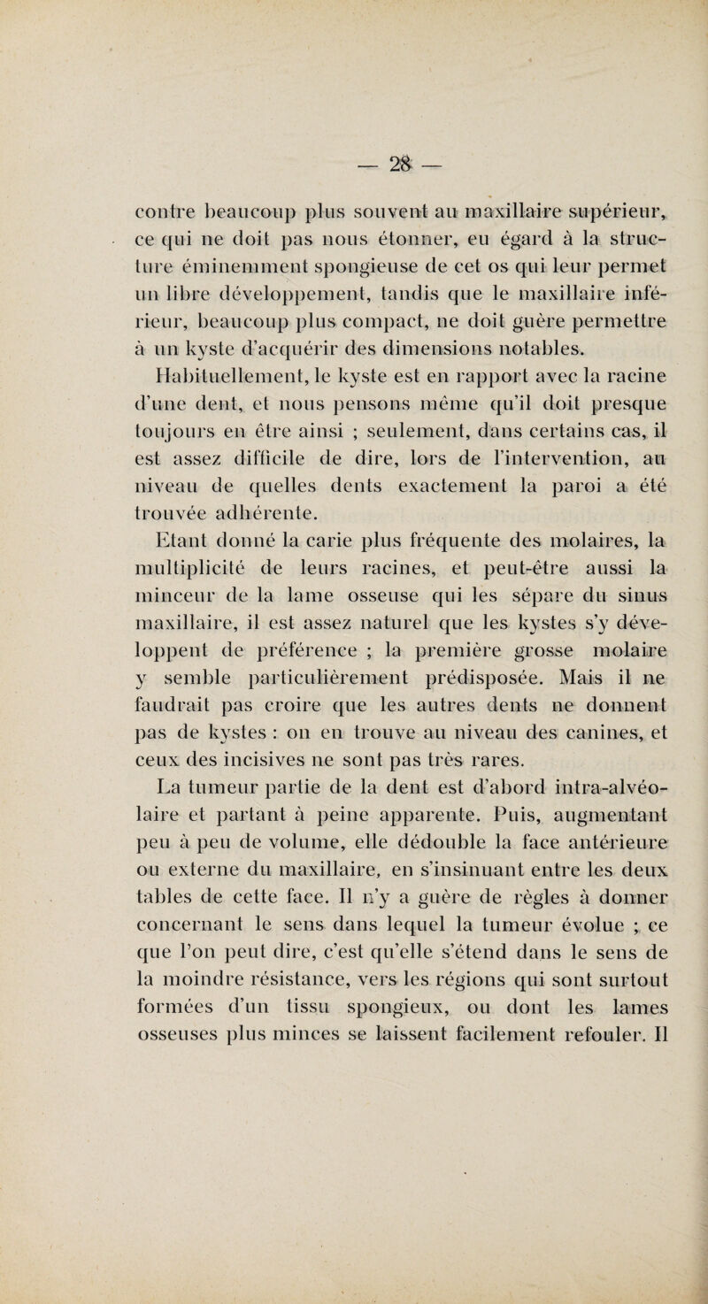 contre beaucoup plus souvent au maxillaire supérieur, ce qui ne doit pas nous étonner, eu égard à la struc¬ ture éminemment spongieuse de cet os qui leur permet un libre développement, tandis que le maxillaire infé¬ rieur, beaucoup plus compact, ne doit guère permettre à un kyste d’acquérir des dimensions notables. Habituellement, le kyste est en rapport avec la racine d’une dent, et nous pensons même qu’il doit presque toujours en être ainsi ; seulement, dans certains cas, il est assez difficile de dire, lors de l’intervention, au niveau de quelles dents exactement la paroi a été trouvée adhérente. Etant donné la carie plus fréquente des molaires, la multiplicité de leurs racines, et peut-être aussi la minceur de la lame osseuse qui les sépare du sinus maxillaire, il est assez naturel que les kystes s’y déve¬ loppent de préférence ; la première grosse molaire y semble particulièrement prédisposée. Mais il ne faudrait pas croire que les autres dents ne donnent pas de kystes : on en trouve au niveau des canines, et ceux des incisives ne sont pas très rares. La tumeur partie de la dent est d’abord intra-alvéo¬ laire et partant à peine apparente. Puis, augmentant peu à peu de volume, elle dédouble la face antérieure ou externe du maxillaire, en s’insinuant entre les deux tables de cette face. Il n’y a guère de règles à donner concernant le sens dans lequel la tumeur évolue ; ce que l’on peut dire, c’est qu’elle s’étend dans le sens de la moindre résistance, vers les régions qui sont surtout formées d’un tissu spongieux, ou dont les lames osseuses plus minces se laissent facilement refouler. II