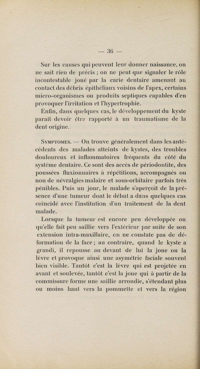 Sur les causes qui peuvent leur donner naissance, on ne sait rien de précis ; on ne peut que signaler le rôle incontestable joué par la carie dentaire amenant au contact des débris épithéliaux voisins de l’apex, certains micro-organismes ou produits septiques capables d’en provoquer l’irritation et l’hypertrophie. Enfin, dans quelques cas, le développement du kyste paraît devoir être rapporté à un traumatisme de la dent origine. Symptômes. — On trouve généralement dans les anté¬ cédents des malades atteints de kystes, des troubles douloureux et inflammatoires fréquents du côté du système dentaire. Ce sont des accès de périodontite, des poussées fluxionnaires à répétitions, accompagnés ou non de névralgies malaire et sous-orbitaire parfois très pénibles. Puis un jour, le malade s’aperçoit de la pré¬ sence d’une tumeur dont le début a dans quelques cas coïncidé avec l’institution d’un traitement de la dent malade. Lorsque la tumeur est encore peu développée ou qu’elle fait peu saillie vers l’extérieur par suite de son extension intra-maxillaire, on ne constate pas de dé¬ formation de la face ; au contraire, quand le kyste a grandi, il repousse au devant de lui la joue ou la lèvre et provoque ainsi une asymétrie faciale souvent bien visible. Tantôt c’est la lèvre qui est projetée en avant et soulevée, tantôt c’est la joue qui à partir de la commissure forme une saillie arrondie, s’étendant plus ou moins haut vers la pommette et vers la région