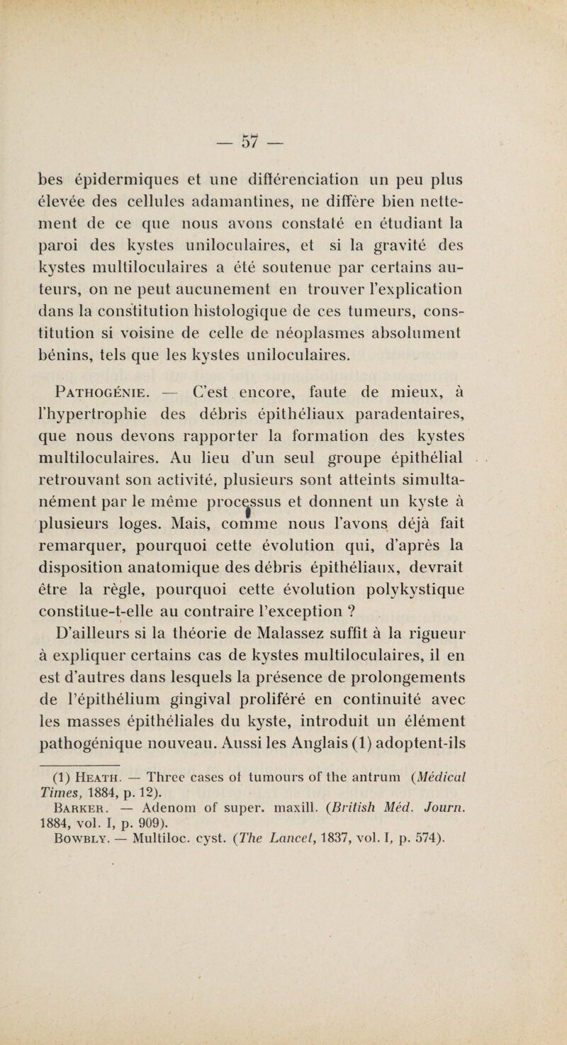 bes épidermiques et une différenciation un peu plus élevée des cellules adamantines, ne diffère bien nette¬ ment de ce que nous avons constaté en étudiant la paroi des kystes uniloculaires, et si la gravité des kystes multiloculaires a été soutenue par certains au¬ teurs, on ne peut aucunement en trouver l’explication dans la constitution histologique de ces tumeurs, cons¬ titution si voisine de celle de néoplasmes absolument bénins, tels que les kystes uniloculaires. Pathogénie. — C’est encore, faute de mieux, à l’hypertrophie des débris épithéliaux paradentaires, que nous devons rapporter la formation des kystes multiloculaires. Au lieu d’un seul groupe épithélial retrouvant son activité, plusieurs sont atteints simulta¬ nément par le même processus et donnent un kyste à plusieurs loges. Mais, comme nous l’avons déjà fait remarquer, pourquoi cette évolution qui, d’après la disposition anatomique des débris épithéliaux, devrait être la règle, pourquoi cette évolution polykystique constitue-t-elle au contraire l’exception ? D’ailleurs si la théorie de Malassez suffit à la rigueur à expliquer certains cas de kystes multiloculaires, il en est d’autres dans lesquels la présence de prolongements de l’épithélium gingival proliféré en continuité avec les masses épithéliales du kyste, introduit un élément pathogénique nouveau. Aussi les Anglais (1) adoptent-ils (1) Heath. — Three cases ot tumours of the antrum (Médical Times, 1884, p. 12). Barrer. — Adenom of super, maxill. (British Méd. Journ. 1884, vol. I, p. 909). Bowbly. — Multiloc. cyst. (The Lancet, 1837, vol. I, p. 574).