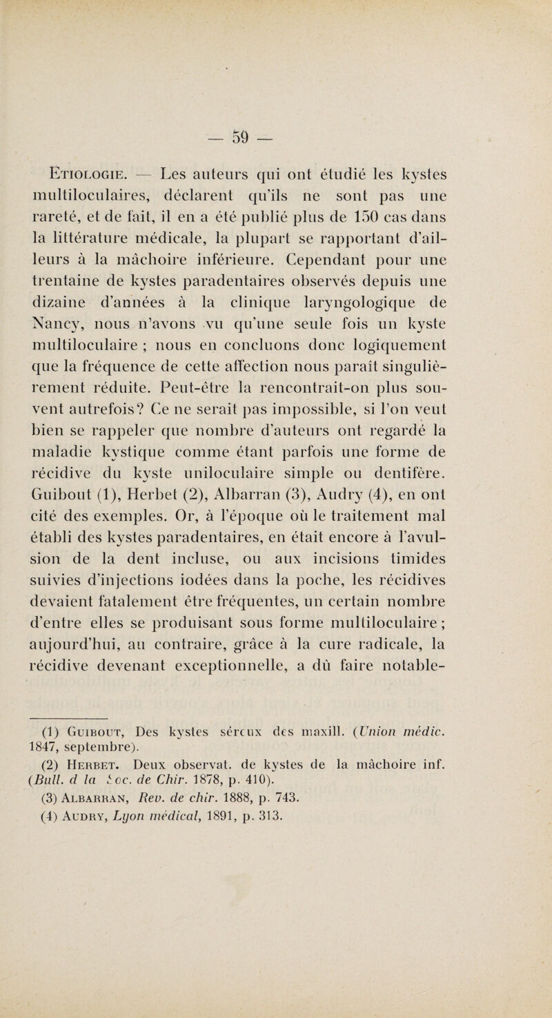 Etiologie. — Les auteurs qui ont étudié les kystes multiloculaires, déclarent qu’ils ne sont pas une rareté, et de fait, il en a été publié plus de 150 cas dans la littérature médicale, la plupart se rapportant d’ail¬ leurs à la mâchoire inférieure. Cependant pour une trentaine de kystes paradentaires observés depuis une dizaine d’années à la clinique larÿngologique de Nancy, nous n’avons vu qu’une seule fois un kyste multiloculaire ; nous en concluons donc logiquement que la fréquence de cette affection nous paraît singuliè¬ rement réduite. Peut-être la rencontrait-on plus sou¬ vent autrefois? Ce ne serait pas impossible, si l’on veut bien se rappeler que nombre d’auteurs ont regardé la maladie kystique comme étant parfois une forme de récidive du kyste uniloculaire simple ou dentifère. Guibout (1), Herbe! (2), Albarran (3), Audry (4), en ont cité des exemples. Or, à l’époque où le traitement mal établi des kystes paradentaires, en était encore à l’avul¬ sion de la dent incluse, ou aux incisions timides suivies d’injections iodées dans la poche, les récidives devaient fatalement être fréquentes, un certain nombre d’entre elles se produisant sous forme multiloculaire ; aujourd’hui, au contraire, grâce à la cure radicale, la récidive devenant exceptionnelle, a dû faire notable- (1) Guibout, Des kystes séreux des maxill. (Union médic. 1847, septembre). (2) Hebbet. Deux observât, de kystes de la mâchoire inf. (Bail, d la tcc. de Chir. 1878, p. 410). (3) Albarran, Rev. de chir. 1888, p. 743. (4) Audry, Lyon médical, 1891, p. 313.
