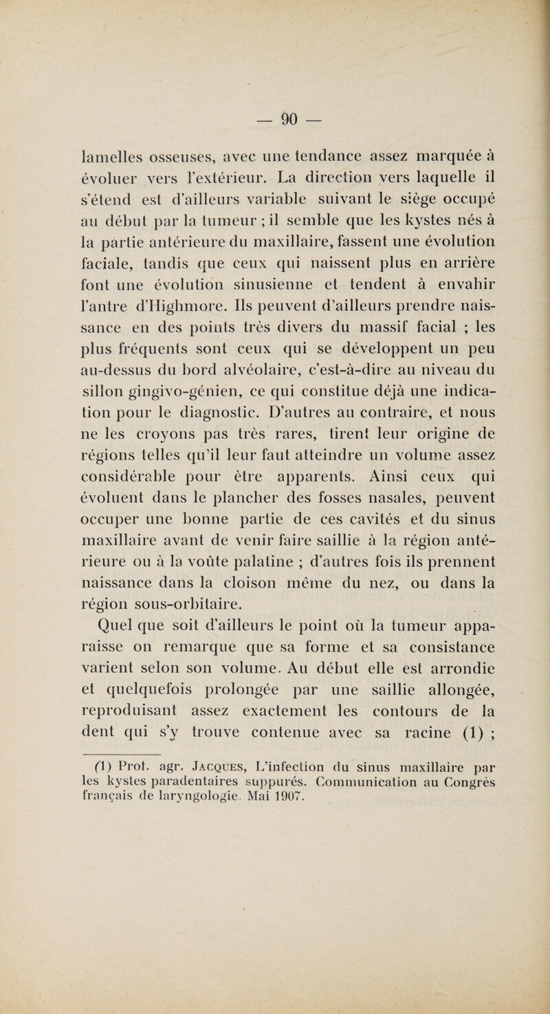 lamelles osseuses, avec une tendance assez marquée à évoluer vers l’extérieur. La direction vers laquelle il s’étend est d’ailleurs variable suivant le siège occupé au début par la tumeur ; il semble que les kystes nés à la partie antérieure du maxillaire, fassent une évolution faciale, tandis que ceux qui naissent plus en arrière font une évolution sinusienne et tendent à envahir l’antre d’Highmore. Ils peuvent d’ailleurs prendre nais¬ sance en des points très divers du massif facial ; les plus fréquents sont ceux qui se développent un peu au-dessus du bord alvéolaire, c’est-à-dire au niveau du sillon gingivo-génien, ce qui constitue déjà une indica¬ tion pour le diagnostic. D’autres au contraire, et nous ne les croyons pas très rares, tirent leur origine de régions telles qu’il leur faut atteindre un volume assez considérable pour être apparents. Ainsi ceux qui évoluent dans le plancher des fosses nasales, peuvent occuper une bonne partie de ces cavités et du sinus maxillaire avant de venir faire saillie à la région anté¬ rieure ou à la voûte palatine ; d’autres fois ils prennent naissance dans la cloison même du nez, ou dans la région sous-orbitaire. Quel que soit d’ailleurs le point où la tumeur appa¬ raisse on remarque que sa forme et sa consistance varient selon son volume. Au début elle est arrondie et quelquefois prolongée par une saillie allongée, reproduisant assez exactement les contours de la dent qui s’y trouve contenue avec sa racine (1) ; (\) Prot. agr. Jacques, L’infection du sinus maxillaire par les kystes paradentaires suppurés. Communication au Congrès français de laryngologie. Mai 1907.