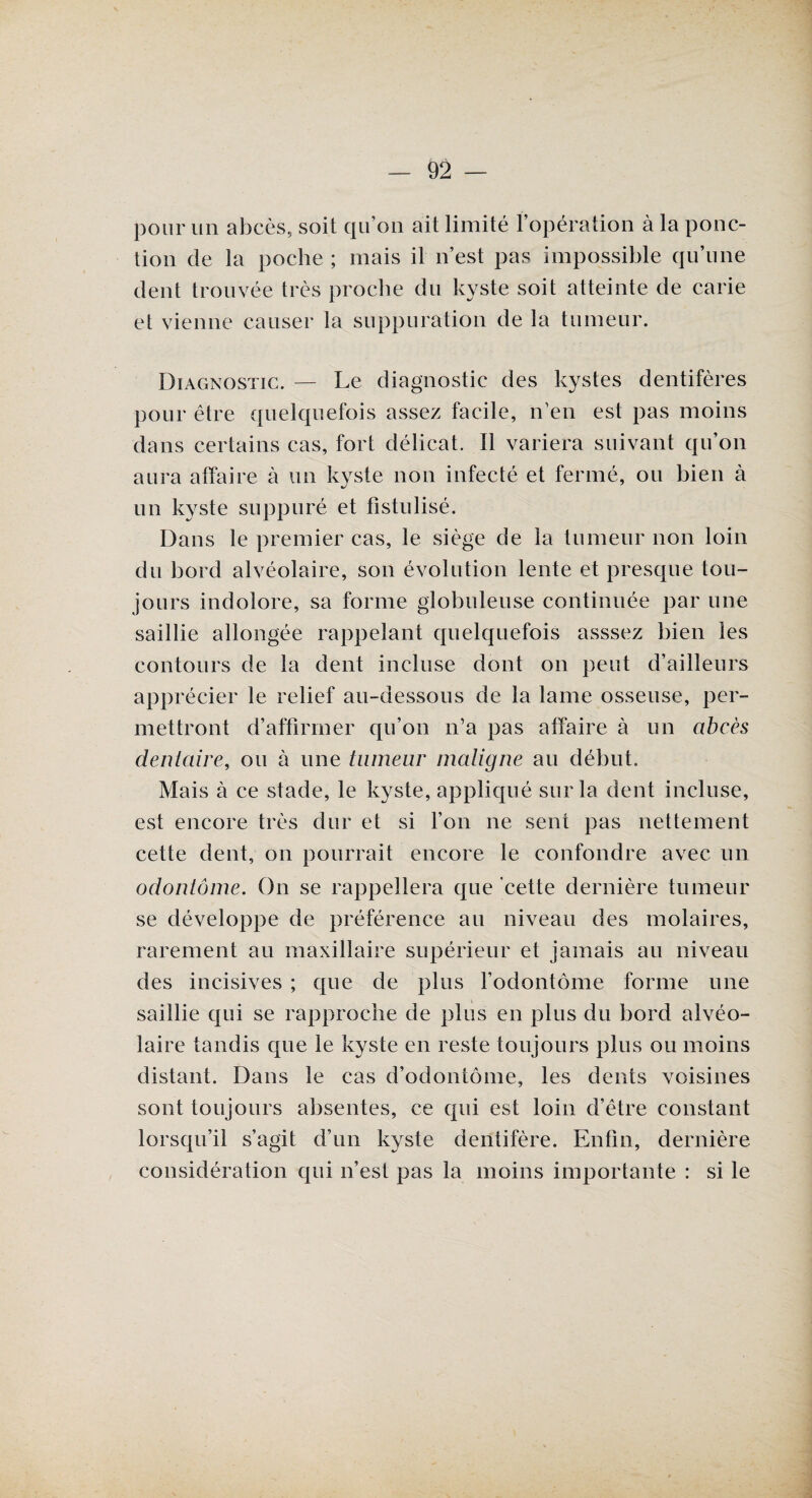 pour un abcès., soit qu’on ait limité l’opération à la ponc¬ tion de la poche ; mais il n’est pas impossible qu’une dent trouvée très proche du kyste soit atteinte de carie et vienne causer la suppuration de la tumeur. Diagnostic. — Le diagnostic des kystes dentifères pour être quelquefois assez facile, n’en est pas moins dans certains cas, fort délicat. Il variera suivant qu’on aura affaire à un kyste non infecté et fermé, ou bien à un kyste suppuré et fistulisé. Dans le premier cas, le siège de la tumeur non loin du bord alvéolaire, son évolution lente et presque tou¬ jours indolore, sa forme globuleuse continuée par une saillie allongée rappelant quelquefois asssez bien les contours de la dent incluse dont on peut d’ailleurs apprécier le relief au-dessous de la lame osseuse, per¬ mettront d’affirmer qu’on n’a pas affaire à un abcès dentaire, ou à une tumeur matigne au début. Mais à ce stade, le kyste, appliqué sur la dent incluse, est encore très dur et si l’on ne sent pas nettement cette dent, on pourrait encore le confondre avec un odontôme. On se rappellera que cette dernière tumeur se développe de préférence au niveau des molaires, rarement au maxillaire supérieur et jamais au niveau des incisives ; que de plus l’odontôme forme une saillie qui se rapproche de plus en plus du bord alvéo¬ laire tandis que le kyste en reste toujours plus ou moins distant. Dans le cas d’odontôme, les dents voisines sont toujours absentes, ce qui est loin d’être constant lorsqu’il s’agit d’un kyste dentifère. Enfin, dernière considération qui n’est pas la moins importante : si le