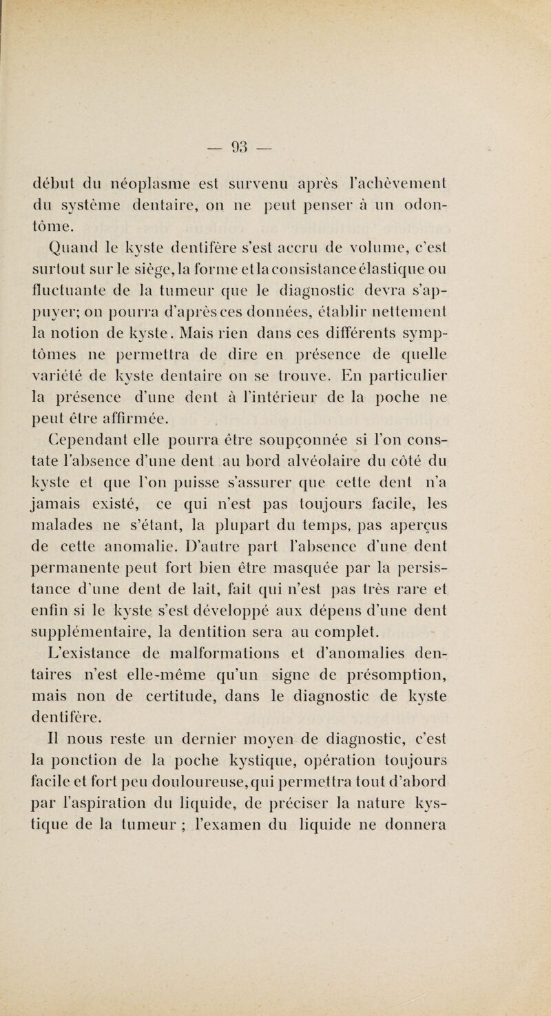 début du néoplasme est survenu après l’achèvement dn système dentaire, on ne peut penser à un odon- tôme. Quand le kyste dentifère s’est accru de volume, c’est surtout sur le siège, la forme etla consistance élastique ou fluctuante de la tumeur que le diagnostic devra s’ap¬ puyer; on pourra d’après ces données, établir nettement la notion de kyste. Mais rien dans ces différents symp¬ tômes ne permettra de dire en présence de quelle variété de kyste dentaire on se trouve. En particulier la présence d’une dent à l’intérieur de la poche ne peut être affirmée. Cependant elle pourra être soupçonnée si l’on cons¬ tate l’absence d’une dent au bord alvéolaire du côté du kyste et que l’on puisse s’assurer que cette dent n’a jamais existé, ce qui n’est pas toujours facile, les malades ne s’étant, la plupart du temps, pas aperçus de cette anomalie. D’autre part l’absence d’une dent permanente peut fort bien être masquée par la persis¬ tance d’une dent de lait, fait qui n’est pas très rare et enfin si le kyste s’est développé aux dépens d’une dent supplémentaire, la dentition sera au complet. L’existance de malformations et d’anomalies den¬ taires n’est elle-même qu’un signe de présomption, mais non de certitude, dans le diagnostic de kyste dentifère. Il nous reste un dernier moyen de diagnostic, c’est la ponction de la poche kystique, opération toujours facile et fort peu douloureuse, qui permettra tout d’abord par l’aspiration du liquide, de préciser la nature kys¬ tique de la tumeur ; l’examen du liquide ne donnera