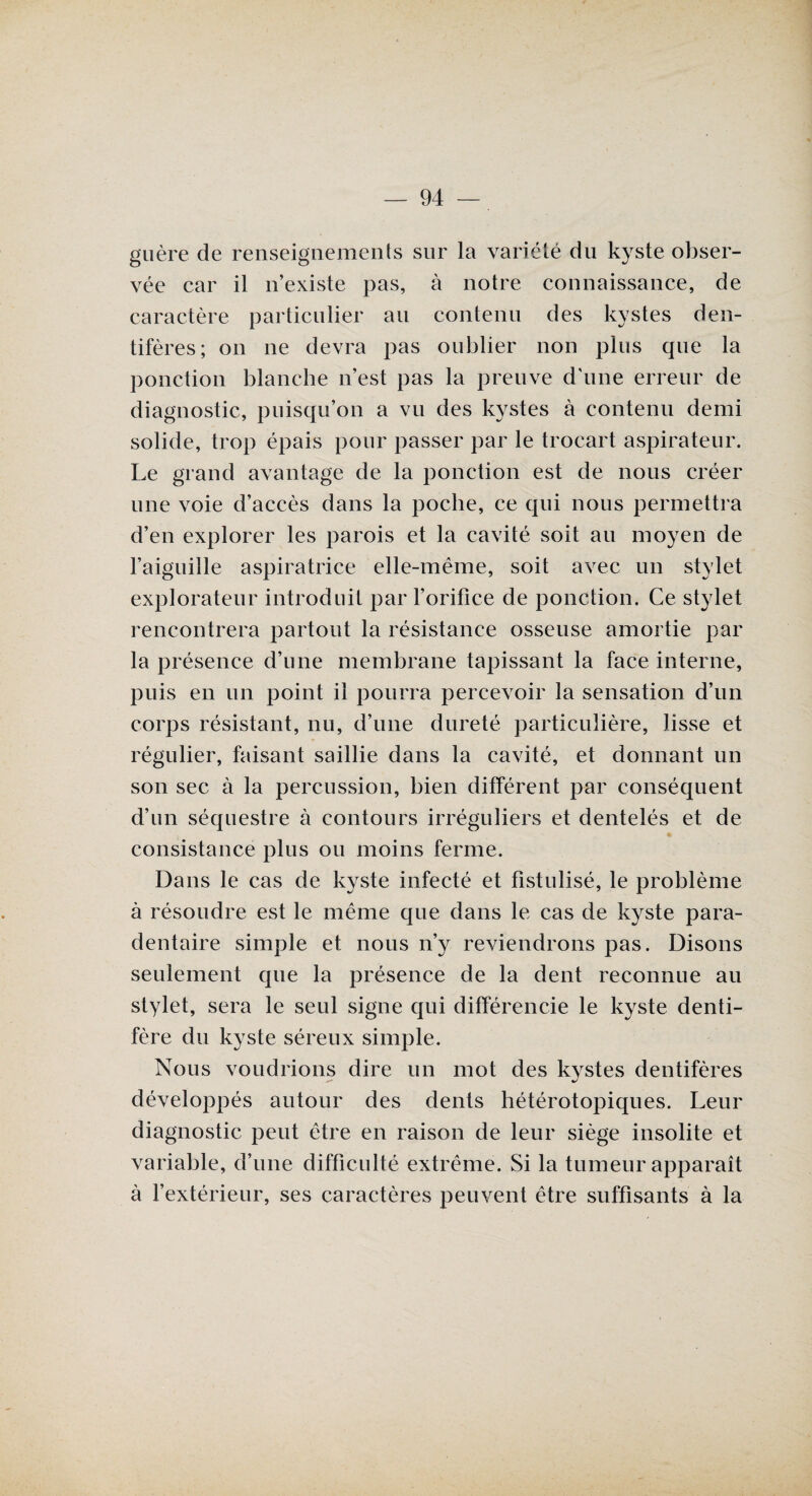 guère de renseignements sur la variété du kyste obser¬ vée car il n’existe pas, à notre connaissance, de caractère particulier au contenu des kystes den- tifères; on ne devra pas oublier non plus que la ponction blanche n’est pas la preuve d’une erreur de diagnostic, puisqu’on a vu des kystes à contenu demi solide, trop épais pour passer par le trocart aspirateur. Le grand avantage de la ponction est de nous créer une voie d’accès dans la poche, ce qui nous permettra d’en explorer les parois et la cavité soit au moyen de l’aiguille aspiratrice elle-même, soit avec un stylet explorateur introduit par l’orifice de ponction. Ce stylet rencontrera partout la résistance osseuse amortie par la présence d’une membrane tapissant la face interne, puis en un point il pourra percevoir la sensation d’un corps résistant, nu, d’une dureté particulière, lisse et régulier, faisant saillie dans la cavité, et donnant un son sec à la percussion, bien différent par conséquent d’un séquestre à contours irréguliers et dentelés et de consistance plus ou moins ferme. Dans le cas de kyste infecté et fistulisé, le problème à résoudre est le même que dans le cas de kyste para- dentaire simple et nous n’y reviendrons pas. Disons seulement que la présence de la dent reconnue au stylet, sera le seul signe qui différencie le kyste denti- fère du kyste séreux simple. Nous voudrions dire un mot des kystes dentifères développés autour des dents hétérotopiques. Leur diagnostic peut être en raison de leur siège insolite et variable, d’une difficulté extrême. Si la tumeur apparaît à l’extérieur, ses caractères peuvent être suffisants à la