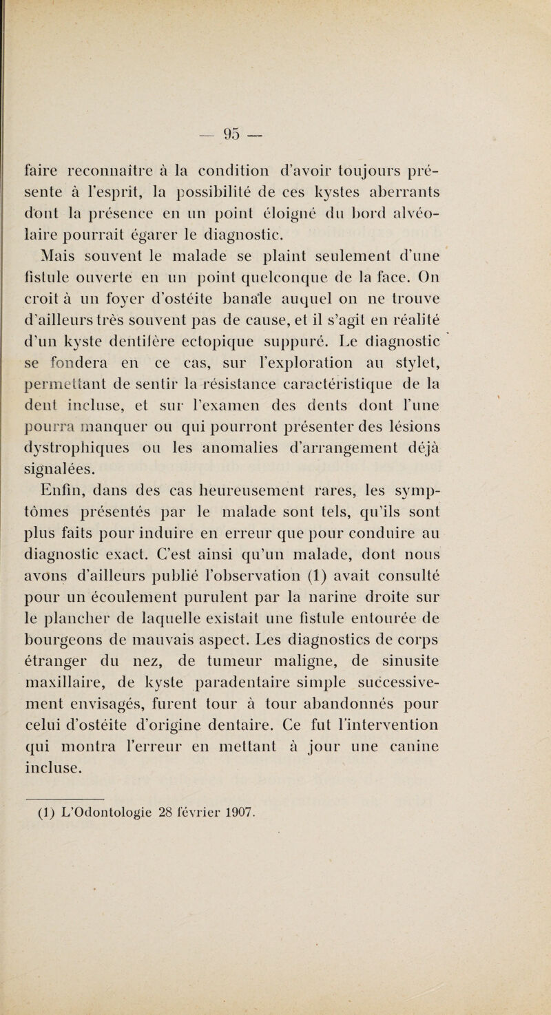 faire reconnaître à la condition d’avoir toujours pré¬ sente à l’esprit, la possibilité de ces kystes aberrants dont la présence en un point éloigné du bord alvéo¬ laire pourrait égarer le diagnostic. Mais souvent le malade se plaint seulement d’une fistule ouverte en un point quelconque de la face. On croit à un foyer d’ostéite banale auquel on ne trouve d’ailleurs très souvent pas de cause, et il s’agit en réalité d’un kyste dentiière ectopique suppuré. Le diagnostic se fondera en ce cas, sur l’exploration au stylet, permettant de sentir la résistance caractéristique de la dent incluse, et sur l’examen des dents dont l’une pourra manquer ou qui pourront présenter des lésions dystrophiques ou les anomalies d’arrangement déjà signalées. Enfin, dans des cas heureusement rares, les symp¬ tômes présentés par le malade sont tels, qu’ils sont plus faits pour induire en erreur que pour conduire au diagnostic exact. C’est ainsi qu’un malade, dont nous avons d’ailleurs publié l’observation (1) avait consulté pour un écoulement purulent par la narine droite sur le plancher de laquelle existait une fistule entourée de bourgeons de mauvais aspect. Les diagnostics de corps étranger du nez, de tumeur maligne, de sinusite maxillaire, de kyste paradentaire simple successive¬ ment envisagés, furent tour à tour abandonnés pour celui d’ostéite d’origine dentaire. Ce fut l’intervention qui montra l’erreur en mettant à jour une canine incluse. (1) L’Odontologie 28 février 1907.