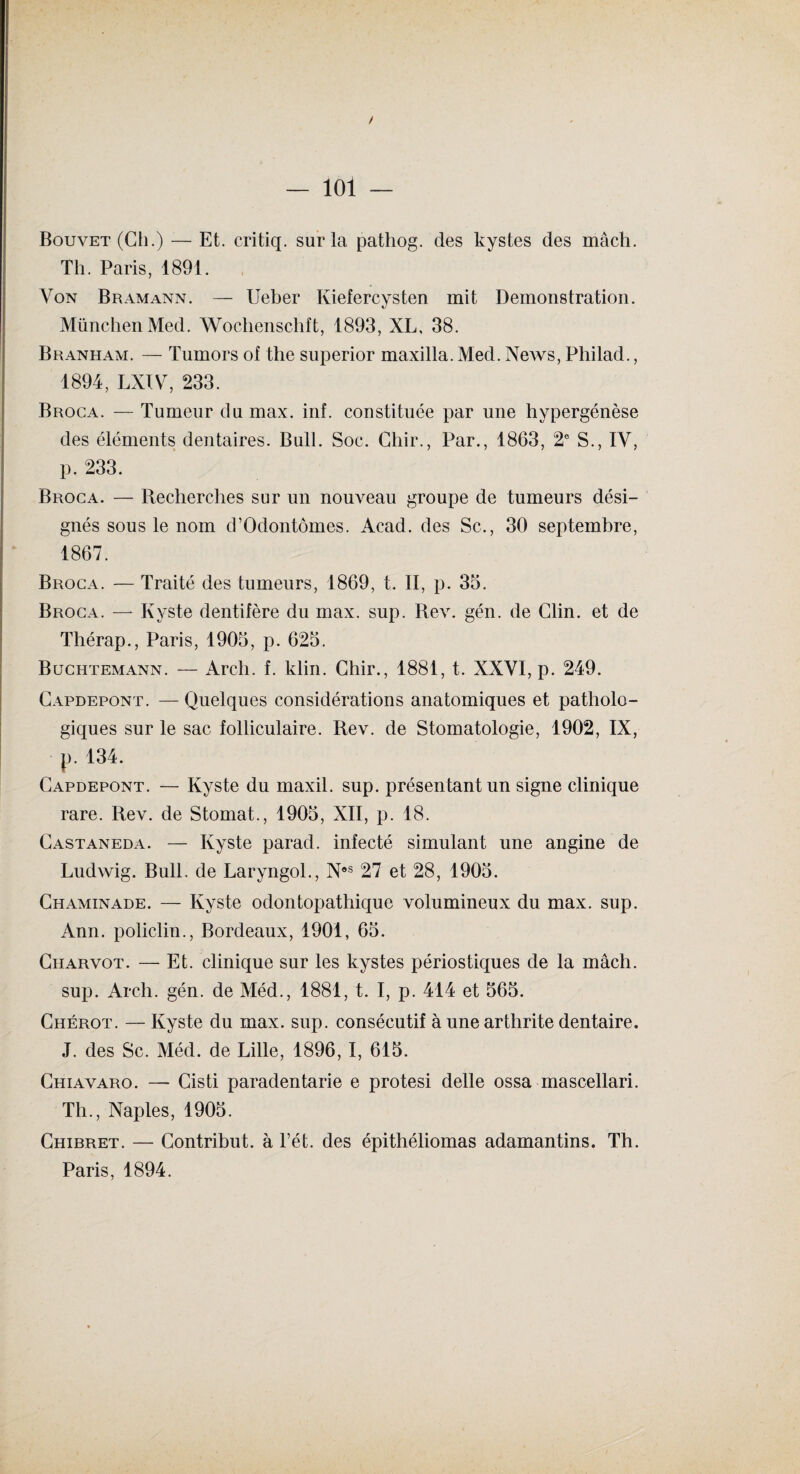 / — 101 — Bouvet (Ch.) — Et. critiq. sur la pathog. des kystes des mâch. Th. Paris, 1891. Von Bramann. — Ueber Kiefercysten mit Démonstration. München Med. Wochenschft, 1893, XL, 38. Branham. — Tumors ol the superior maxilla. Med. NeAvs, Philad., 1894, LXIV, 233. Broca. — Tumeur du max. inf. constituée par une hypergénèse des éléments dentaires. Bull. Soc. Chir., Par., 1863, 2e S., IV, p. 233. Broca. — Recherches sur un nouAreau groupe de tumeurs dési¬ gnés sous le nom d’Odontômes. Acad, des Sc., 30 septembre, 1867. Broca. — Traité des tumeurs, 1869, t. II, p. 33. Broca. — Kyste dentifère du max. sup. Rev. gén. de Clin, et de Thérap., Paris, 1903, p. 623. Buchtemann. — Arch. f. klin. Chir., 1881, t. XXVI, p. 249. Capdepont. — Quelques considérations anatomiques et patholo¬ giques sur le sac folliculaire. Rev. de Stomatologie, 1902, IX, p. 134. Capdepont. — Kyste du maxil. sup. présentant un signe clinique rare. Rev. de Stomat., 1903, XII, p. 18. Castaneda. — Kyste paracl. infecté simulant une angine de Ludwig. Bull, de Laryngol., Nos 27 et 28, 1903. Chaminade. — Kyste odontopathique volumineux du max. sup. Ann. policlin., Bordeaux, 1901, 63. Charvot. — Et. clinique sur les kystes périostiques de la mâch. sup. Arch. gén. de Méd., 1881, t. I, p. 414 et 363. Chérot. — Kyste du max. sup. consécutif à une arthrite dentaire. J. des Sc. Méd. de Lille, 1896, I, 613. Chiavaro. — Cisti paradentarie e protesi delle ossa mascellari. Th., Naples, 1903. Chibret. — Contribut. à l’ét. des épithéliomas adamantins. Th. Paris, 1894.