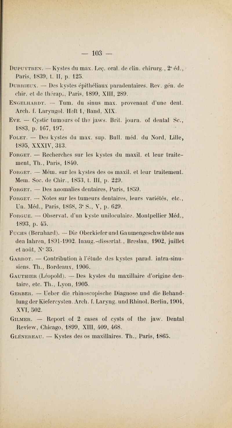 Dupuytren. —Kystes du max. Leç. oral, de clin, cliirurg., 2e éd., Paris, 1839, t. Il, p. 125. Durrieux. — Des kystes épithéliaux paradentaires. Rev. gén. de cliir. et de thérap,, Paris, 1899, XIII, 289. Engelhardt. — Tum. du sinus max. provenant d’une dent. Arcli. f. Laryngol. Heft 1, Band, XIX. Eve. — Gystic tumours oî the jaws. B rit. journ. of dental Sc., 1883, p. 167, 197. Folet. — Des kystes du max. sup. Bull. méd. du Nord, Lille, 1895, XXXIV, 313. Forget. — Recherches sur les kystes du maxil. et leur traite¬ ment, Th., Paris, 1840. Forget. — Mém. sur les kystes des os maxil. et leur traitement. Mem. Soc. de Chir., 1853, t. IR, p. 229. Forget. — Des anomalies dentaires, Paris, 1859. Forget. — Notes sur les tumeurs dentaires, leurs variétés, etc., Un. Méd., Paris, 1868, 3e S., V, p. 629. Forgue. — Observât, d’un kyste uniloculaire. Montpellier Méd., 1893, p. 45. Fucus (Bernhard). — Die Oberkiefer und Gaumengeschwülste aus den Iahren, 1891-1902. Inaug.-dissertât., Breslau, 1902, juillet et août, N° 35. Garrot. — Contribution à l’étude des kystes parad. intra-sinu- siens. Tli., Bordeaux, 1906. Gauthier (Léopold). — Des kystes du maxillaire d’origine den¬ taire, etc. Th., Lyon, 1905. Gerber. — Ueber die rhinoscopische Diagnose und die Behand- lung der Kiefercysten. Arcli. f. Laryng. undRhinol. Berlin, 1904, XVI, 502. Gilmer. — Report of 2 cases of cysts of the jaw. Dental Review, Chicago, 1899, XIII, 409, 468. Glénereau. — Kystes des os maxillaires. Th., Paris, 1865.