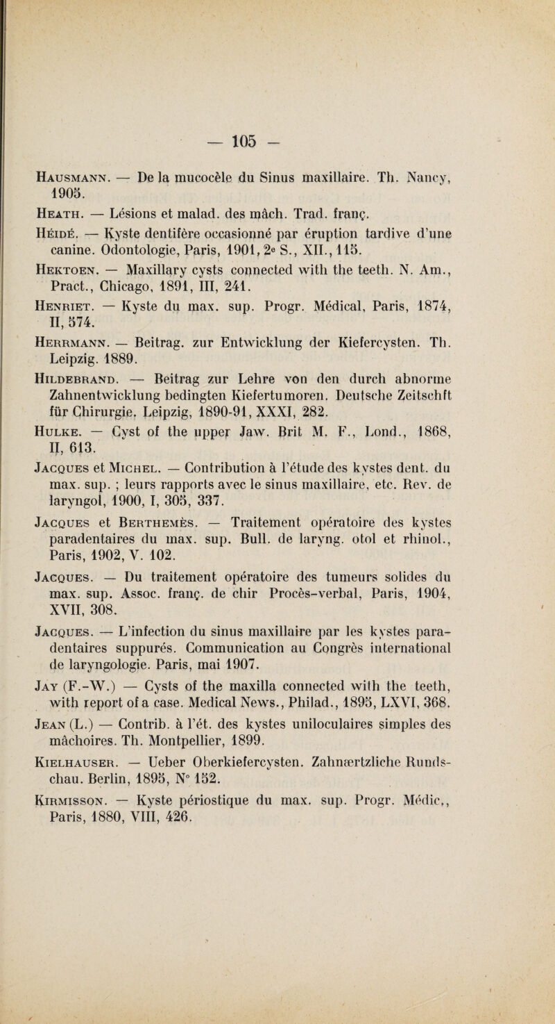 Hausmann. — De la mucocèle du Sinus maxillaire. Th. Nancy, 1905. Heath. — Lésions et malad. des mâch. Trad. franç. Héidé. — Kyste dentifère occasionné par éruption tardive d’une canine. Odontologie, Paris, 1901,2e S., XII., 115. Hektoen. — Maxillary cysts connected witli the teeth. N. Am., Pract., Chicago, 1891, III, 241. Henriet. — Kyste du max. sup. Progr. Médical, Paris, 1874, II, 574. Herrmann. — Beitrag. zur Entwicklung der Kiefercysten. Th. Leipzig. 1889. Hildebrand. — Beitrag zur Lehre von den durch abnorme Zahnentwicklung bedingten Kiefertumoren, Deutsche Zeitschft lür Chirurgie. Leipzig, 1890-91, XXXI, 282. Hulke. — Cvst of the uppe^ Jaw. Brit M. F., Lond., 1868, II, 613. Jacques et Michel. — Contribution à l’étude des kystes dent, du max. sup. ; leurs rapports avec le sinus maxillaire, etc. Rev. de laryngol, 1900, I, 305, 337. Jacques et Berthemès. — Traitement opératoire des kystes paradentaires du max. sup. Bull, de laryng. otol et rhinol., Paris, 1902, Y. 102. Jacques. — Du traitement opératoire des tumeurs solides du max. sup. Assoc. franç. de chir Procès-verbal, Paris, 1904, XVII, 308. Jacques. — L’infection du sinus maxillaire par les kystes para- dentaires suppurés. Communication au Congrès international de laryngologie. Paris, mai 1907. Jay (F.-W.) — Cysts of the maxilla connected with the teeth, with report of a case. Medical News., Philad., 1895, LXYI, 368. Jean(L.) — Contrib. à l’ét. des kystes uniloculaires simples des mâchoires. Th. Montpellier, 1899. Kielhauser. — Ueber Oberkiefercysten. Zahnærtzliche Runds¬ chau. Berlin, 1895, N° 152. Kirmisson. — Kyste périostique du max. sup. Progr. Médic,, Paris, 1880, VIII, 426.