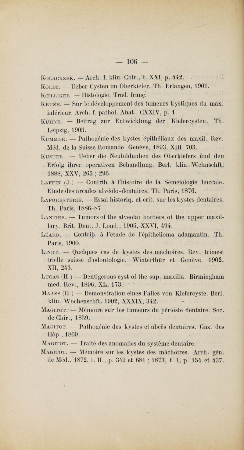 Kolackzek. — Ârch. f. klin. Chir., t. XXI, p. 442. KoLBe. — Ueber Cysten im Oberkiefer. Th. Erlangen, 1901. Kœlliker. -1- Histologie. Trad. franç. Kruse. — Sur le développement des tumeurs kystiques du max. inférieur. Arch. f. pathol. Anat.. GXXIY, p. 1. Kuhne. — Beitrag zur Entwicklung der Iviefercysten. Th. Leipzig, 1905. Kummer. — Pathogénie des kystes épithéliaux des maxil. Rev. Méd. de la Suisse Romande. Genève, 1893, XIII. 705. Ivuster. — Ueber die Neubildunhen des Oberkiefers ùnd den Erfolg ilirer operation Rehandlung. Rerl. klin. Wclinschft, 1888, XXY, 265 ; 296. Laffin (J.) — Gontrib. à l’histoire de la Séméiologie buccale. Etude des arcades alvéolo-dentaires. Th. Paris, 1876. Laforesterie. —Essai historiq. et crit. sur les kystes dentaires. Th. Paris, 1886-87. Lantier. — Tumors of the alveolar borders of the upper maxil- lary. Brit. Dent. J. Lond., 1905,-XXVI, 494. Léard. — Contri^. à l’étude de l’épithelioma adamantin. Th, Paris, 1900. Lindt. — Quelques cas de kystes des mâchoires. Rev. trimes¬ trielle suisse d’odontologie. Winterthür et Genève, 1902, XII, 245. Lucas (H.) — Dentigerous cyst of the sup. maxilla. Birmingham med. Rev., 1896, XL, 173. Maass (II.) — Démonstration eines Falles von Kiefercyste. Berl. klin. Wochenschft, 1902, XXXIX, 342. Magitot.1 — Mémoire sur les tumeurs du périoste dentaire. Soc. deGhir., 1859. Magitot. — Pathogénie des kystes et abcès dentaires. Gaz. des Hôp., 1869. Magitot. — Traité des anomalies du svstème dentaire. %j Magitot. — Mémoire sur les kystes des mâchoires. Arch. gén. de Méd., 1872, t. II., p. 349 et 681 ; 1873, t. I, p. 154 et 437.