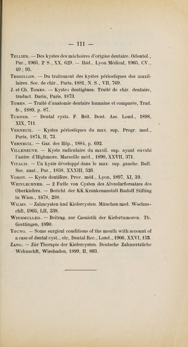 Tellier. — Des kystes des mâchoires d’origine dentaire. Odontol., Par., 1905, 2e S., XX, 629. — Ibid., Lyon Médical, 1905, GY., 49 ; 95. Terrillon. — Du traitement des kystes périostiques des maxil¬ laires. Soc. de chir., Paris, 1881, N. S., VII, 769. J. et Ch. Tomes. — Kystes dentigènes. Traité de chir. dentaire, traduct. Darin, Paris, 1873. Tomes. — Traité d’anatomie dentaire humaine et comparée, Trad. fr., 1880, p. 87. Turner. — Dental cysts. F. Brit. Dent. Ass. Lond., 1898, XIX, 711. Verneuil. — Kystes périostiques du max. sup. Progr. med., Paris, 1874, II, 73. Verneuil. — Gaz. des Hôp., 1884, p. 692. Villeneuve. — Kyste radiculaire du maxil. sup. ayant envahi l’antre d’Highmore. Marseille méd., 1890, XXVII, 371. Vitalis. — Un kyste développé dans le max. sup. gauche. Bull. Soc. anat., Par., 1858, XXXIII, 526. Voron. — Kyste dentifère. Prov. méd., Lyon, 1897, XI, 39. Weinlechner. — 2 Fælle von Gysten des Alveolarforsatzes des Oberkiefers. — Bericht der KK Kranken ans tait Rudolf S lifting in Wien., 1878, 298. Wilms. — Zahncysten ùnd Kiefercysten. München med. Wochns- chft, 1905, LU, 338. Windmuller. — Beitrag. zur Gasuistik der Kiefertumoren. Th. Gœttingen, 1890. Young. — Some surgical conditions of the mouth with account of a case of dental cyst., etc, Dental Rec.,Lond., 1906, XXVI, 155. Zang. — Zùr Thérapie der Kiefercysten. Deutsche Zahnærtzliche Wchnschft, Wiesbaden, 1899, II, 803.