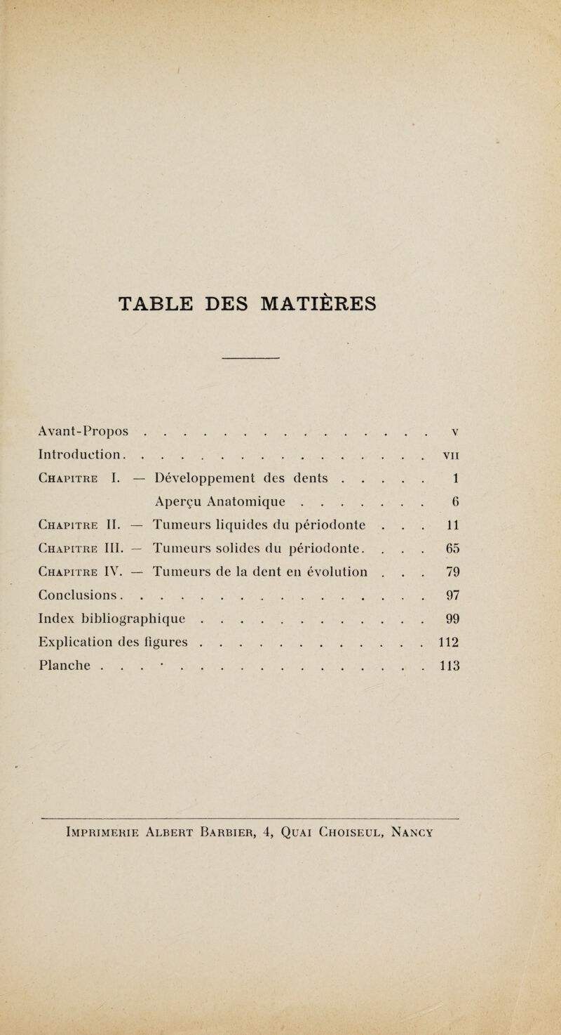 TABLE DES MATIÈRES Avant-Propos.v Introduction.vii Chapitre I. — Développement des dents. 1 Aperçu Anatomique. 6 Chapitre IL — Tumeurs liquides du périodonte ... 11 Chapitre III. — Tumeurs solides du périodonte. ... 65 Chapitre IV. — Tumeurs de la dent en évolution ... 79 Conclusions.97 Index bibliographique.99 Explication des figures.112 Planche . 113 Imprimerie Albert Barbier, 4, Quai Choiseul, Nancy