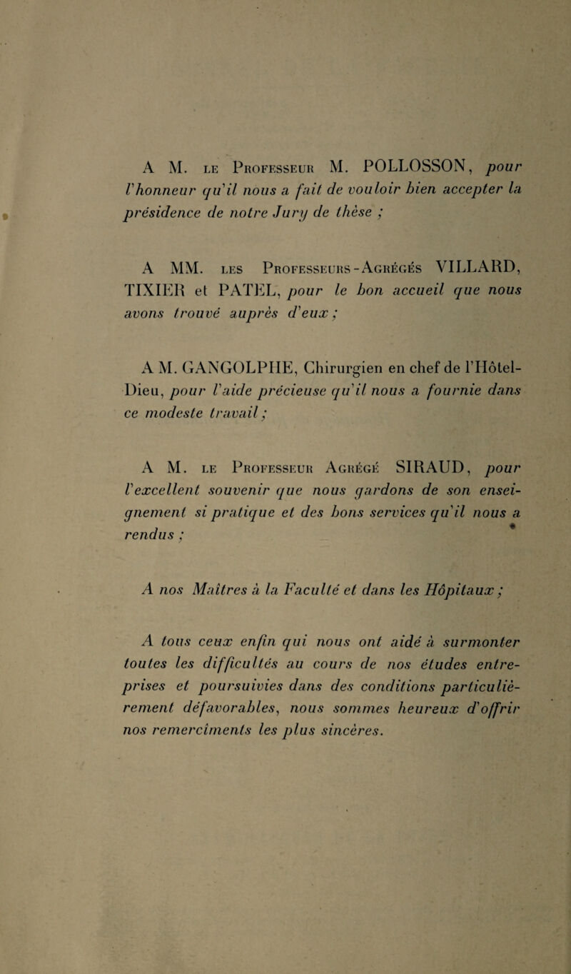 A M. le Professeur M. POLLOSSON, pour Vhonneur qu'il nous a fait de vouloir bien accepter la présidence de notre Jury de thèse ; A MM. les Professeurs-Agrégés VILLARD, TIXIER et PATEL, pour le bon accueil que nous avons trouvé auprès d'eux; A M. GANGOLPIIE, Chirurgien en chef de l’Hôtel- Dieu, pour l'aide précieuse qu'il nous a fournie dans ce modeste travail; A M. le Professeur Agrégé SIRAUD, pour Vexcellent souvenir que nous gardons de son ensei¬ gnement si pratique et des bons services qu'il nous a rendus ; A nos Maîtres à la Faculté et dans les Hôpitaux ; A tous ceux enfin qui nous ont aidé à surmonter toutes les difficultés au cours de nos études entre¬ prises et poursuivies dans des conditions particuliè¬ rement défavorables, nous sommes heureux d'offrir nos remerciments les plus sincères.