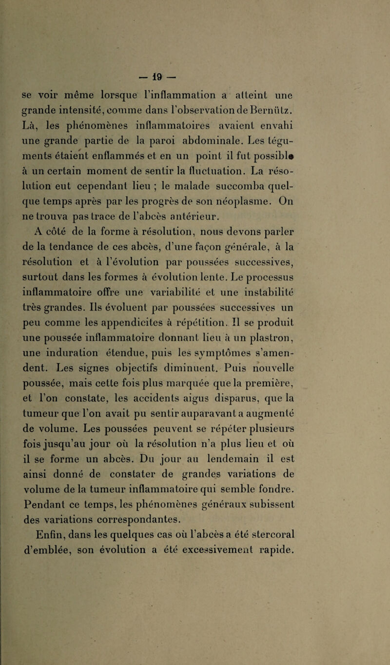 se voir même lorsque l’inflammation a atteint une grande intensité, comme dans l’observation de Bernütz. Là, les phénomènes inflammatoires avaient envahi une grande partie de la paroi abdominale. Les tégu¬ ments étaient enflammés et en un point il fut possibl# à un certain moment de sentir la fluctuation. La réso¬ lution eut cependant lieu ; le malade succomba quel¬ que temps après par les progrès de son néoplasme. On ne trouva pas trace de l’abcès antérieur. A côté de la forme à résolution, nous devons parler de la tendance de ces abcès, d’une façon générale, à la résolution et à l’évolution par poussées successives, surtout dans les formes à évolution lente. Le processus inflammatoire offre une variabilité et une instabilité très grandes. Ils évoluent par poussées successives un peu comme les appendicites à répétition. Il se produit une poussée inflammatoire donnant lieu à un plastron, une induration étendue, puis les symptômes s’amen¬ dent. Les signes objectifs diminuent. Puis nouvelle poussée, mais cette fois plus marquée que la première, et l’on constate, les accidents aigus disparus, que la tumeur que l’on avait pu sentir auparavant a augmenté de volume. Les poussées peuvent se répéter plusieurs fois jusqu’au jour où la résolution n’a plus lieu et où il se forme un abcès. Du jour au lendemain il est ainsi donné de constater de grandes variations de volume de la tumeur inflammatoire qui semble fondre. Pendant ce temps, les phénomènes généraux subissent des variations correspondantes. Enfin, dans les quelques cas où l’abcès a été stercoral d’emblée, son évolution a été excessivement rapide.