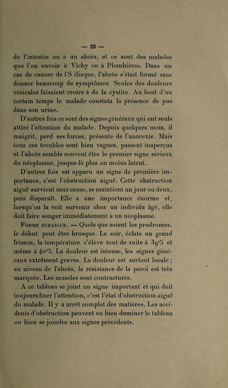 de l’intestin ou à un abcès, et ce sont des malades que l’on envoie à Vichy ou à Plombières. Dans un cas de cancer de l’S iliaque, l’abcès s’était formé sans donner beaucoup de symptômes. Seules des douleurs vésicales faisaient croire à de la cystite. Au bout d’un certain temps le malade constata la présence de pus dans son urine. D’autres fois ce sont des signes généraux qui ont seuls attiré l’attention du malade. Depuis quelques mois, il maigrit, perd ses forces, présente de l’anorexie. Mais tous ces troubles sont bien vagues, passent inaperçus et l’abcès semble souvent être le premier signe sérieux du néoplasme, jusque-là plus ou moins latent. D’autres fois est apparu un signe de première im¬ portance, c’est l’obstruction aiguë. Cette obstruction aiguë survient sans cause, se maintient un jour ou deux, puis disparaît. Elle a une importance énorme et, lorsqu’on la voit survenir chez un individu âgé, elle doit faire songer immédiatement à un néoplasme. Forme suraigue. — Quels que soient les prodromes, le début peut être brusque. Le soir, éclate un grand frisson, la température s’élève tout de suite à 3qü5 et même à4o°5. La douleur est intense, les signes géné¬ raux extrêment graves. La douleur est surtout locale ; au niveau de l’abcès, la résistance de la paroi est très marquée. Les muscles sont contracturés. A ce tableau se joint un signe important et qui doit toujours fixer l’attention, c’est l’état d’obstruction aiguë du malade. Il y a arrêt complet des matières. Les acci¬ dents d’obstruction peuvent ou bien dominer le tableau ou bien se joindre aux signes précédents.