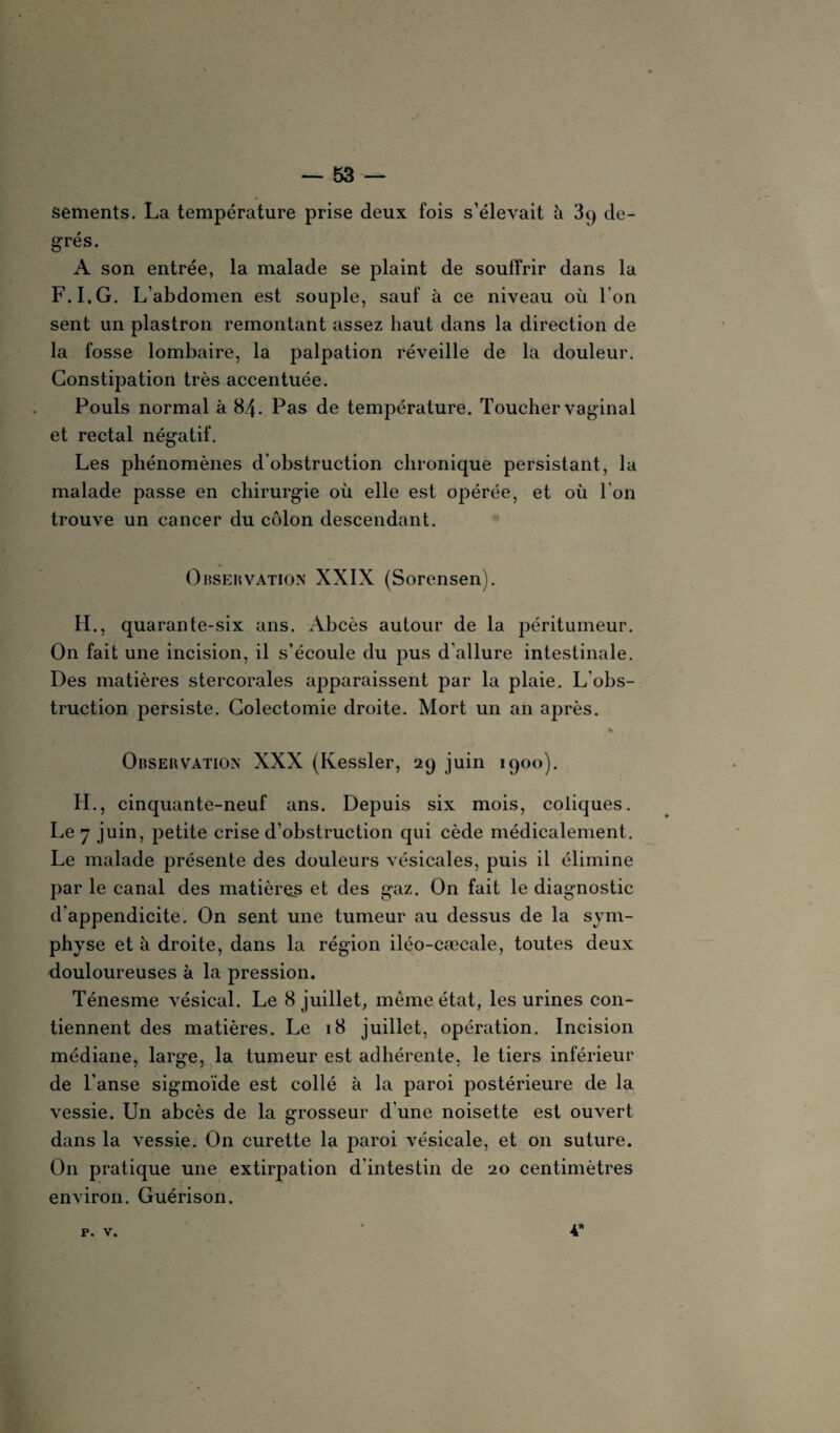 sements. La température prise deux fois s’élevait à 3q de¬ grés. A son entrée, la malade se plaint de souffrir dans la F.I.G. L’abdomen est souple, sauf à ce niveau où l’on sent un plastron remontant assez haut dans la direction de la fosse lombaire, la palpation réveille de la douleur. Constipation très accentuée. Pouls normal à 8.4. Pas de température. Toucher vaginal et rectal négatif. Les phénomènes d’obstruction chronique persistant, la malade passe en chirurgie où elle est opérée, et où l’on trouve un cancer du côlon descendant. Observation XXIX (Sorensen). H., quarante-six ans. Abcès autour de la péritumeur. On fait une incision, il s’écoule du pus d'allure intestinale. Des matières stereorales apparaissent par la plaie. L’obs¬ truction persiste. Colectomie droite. Mort un an après. » Observation XXX (Kessler, 29 juin 1900). H., cinquante-neuf ans. Depuis six mois, coliques. Le 7 juin, petite crise d’obstruction qui cède médicalement. Le malade présente des douleurs vésicales, puis il élimine par le canal des matières et des gaz. On fait le diagnostic d’appendicite. On sent une tumeur au dessus de la sym¬ physe et à droite, dans la région iléo-cæcale, toutes deux douloureuses à la pression. Ténesme vésical. Le 8 juillet, même état, les urines con¬ tiennent des matières. Le 18 juillet, opération. Incision médiane, large, la tumeur est adhérente, le tiers inférieur de l’anse sigmoïde est collé à la paroi postérieure de la vessie. Un abcès de la grosseur d'une noisette est ouvert dans la vessie. On curette la paroi vésicale, et on suture. On pratique une extirpation d'intestin de 20 centimètres environ. Guérison. P. V. 4*