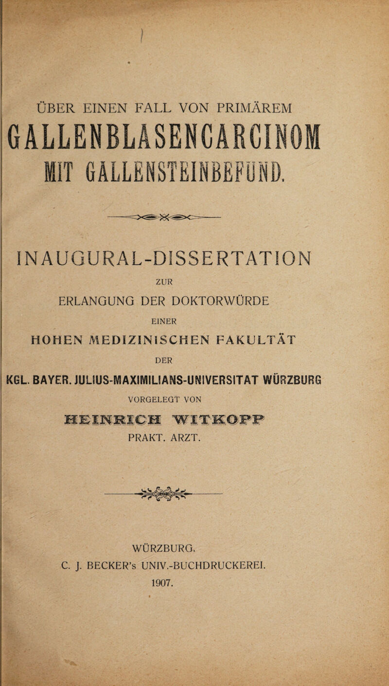 ÜBER EINEN FALL VON PRIMÄREM GALLENBLÄSENCÄRCINOM MIT GALLENSTEINBEFÜND. INAUGURAL-DlSSERTATiON ZUR ERLANGUNG DER DOKTORWÜRDE EINER HOHEN MEDIZINISCHEN FAKULTÄT DER KGL BAYER. JULIUS-WlAXIIVIILIANS-Uf^lVERSITAT WÜRZßURG VORGELEQT VON WÜRZBURG. C. J. BECKER’s UNIV.-BUCHDRUCKEREl. 1907.