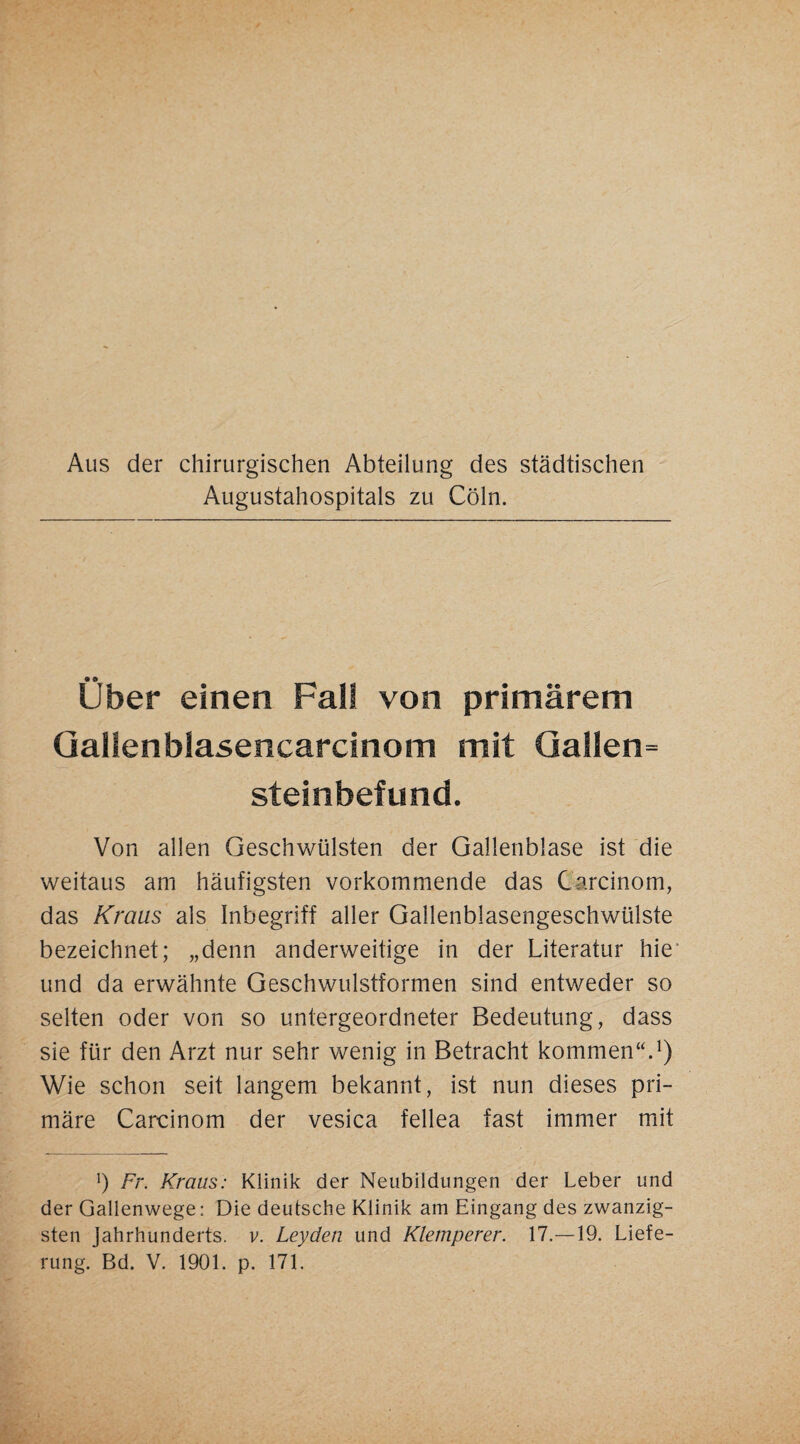 Aus der chirurgischen Abteilung des städtischen Augustahospitals zu Cöln. über einen Fall von primärem Qalienblasencarcinom mit Qallen= Steinbefund. Von allen Geschwülsten der Gallenblase ist die weitaus am häufigsten vorkommende das Carcinom, das Kraus als Inbegriff aller Gallenblasengeschwülste bezeichnet; „denn anderweitige in der Literatur hie‘ und da erwähnte Geschwulstformen sind entweder so selten oder von so untergeordneter Bedeutung, dass sie für den Arzt nur sehr wenig in Betracht kommen“^) Wie schon seit langem bekannt, ist nun dieses pri¬ märe Carcinom der vesica fellea fast immer mit b Fr. Kraus: Klinik der Neubildungen der Leber und der Gallenwege: Die deutsche Klinik am Eingang des zwanzig¬ sten Jahrhunderts, v. Leyden und Klemperer. 17.—19. Liefe¬
