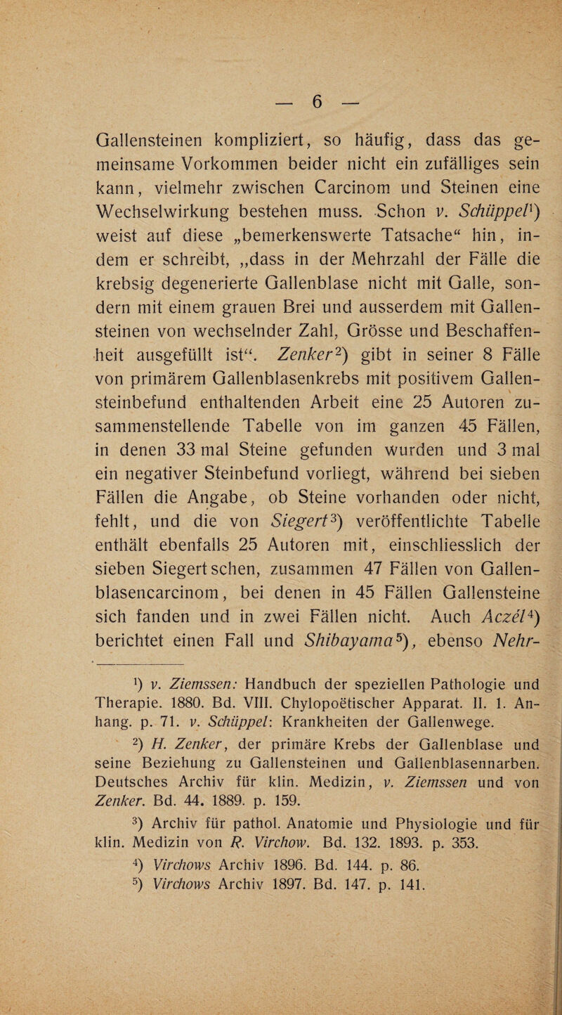 Gallensteinen kompliziert, so häufig, dass das ge¬ meinsame Vorkommen beider nicht ein zufälliges sein kann, vielmehr zwischen Carcinom und Steinen eine Wechselwirkung bestehen muss. Schon v. SchüppeV^) weist auf diese „bemerkenswerte Tatsache“ hin, in¬ dem er schreibt, „dass in der Mehrzahl der Fälle die krebsig degenerierte Gallenblase nicht mit Galle, son¬ dern mit einem grauen Brei und ausserdem mJt Gallen¬ steinen von wechselnder Zahl, Grösse und Beschaffen¬ heit ausgefüllt isF‘. Zenker'^) gibt in seiner 8 Fälle von primärem Gallenblasenkrebs mit positivem Gallen¬ steinbefund enthaltenden Arbeit eine 25 Autoren zu¬ sammenstellende Tabelle von im ganzen 45 Fällen, in denen 33 mal Steine gefunden wurden und 3 mal ein negativer Steinbefund vorliegt, während bei sieben Fällen die Angabe, ob Steine vorhanden oder nicht, fehlt, und die von Siegert^) veröffentlichte Tabelle enthält ebenfalls 25 Autoren mit, einschliesslich der sieben Siegert sehen, zusammen 47 Fällen von Gallen- blasencarcinom, bei denen in 45 Fällen Gallensteine sich fanden und in zwei Fällen nicht. Auch Aczel^) berichtet einen Fall und Shibayama^), ebenso Nehr- b V. Ziemssen: Handbuch der speziellen Pathologie und Therapie. 1880. Bd. VIII. Chylopoetischer Apparat. II. 1. An¬ hang. p. 71. V. Schüppel: Krankheiten der Gallenwege. 2) H. Zenker, der primäre Krebs der Gallenblase und seine Beziehung zu Gallensteinen und Gallenblasennarben. Deutsches Archiv für klin. Medizin, v. Ziemssen und von Zenker. Bd. 44. 1889. p. 159. 3) Archiv für pathol. Anatomie und Physiologie und für klin. Medizin von R. Virchow. Bd. 132. 1893. p. 353. Virchows Archiv 1896. Bd. 144. p. 86. b Virchows Archiv 1897. Bd. 147. p. 141.