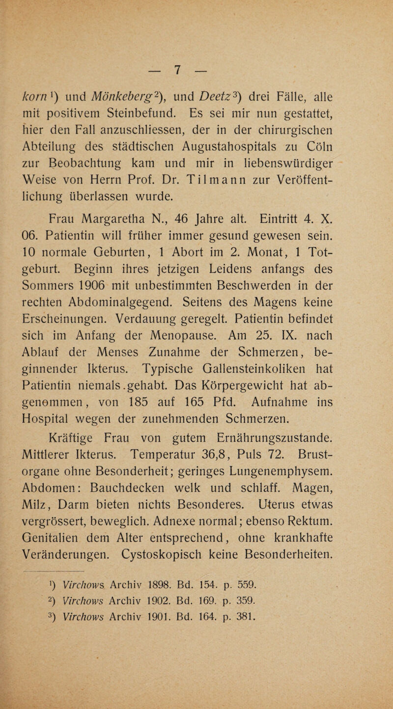korn^) i\x\d Mönkeberg'^), \xnd Deetz‘^) drei Fälle, alle mit positivem Steinbefund. Es sei mir nun gestattet, hier den Fall anzuschliessen, der in der chirurgischen Abteilung des städtischen Augustahospitals zu Cöln zur Beobachtung kam und mir in liebenswürdiger Weise von Flerrn Prof. Dr. Tilmann zur Veröffent¬ lichung überlassen wurde. Frau Margaretha N., 46 Jahre alt. Eintritt 4. X. 06. Patientin will früher immer gesund gewesen sein. 10 normale Geburten, 1 Abort im 2. Monat, 1 Tot¬ geburt. Beginn ihres jetzigen Leidens anfangs des Sommers 1906 mit unbestimmten Beschwerden in der rechten Abdominalgegend. Seitens des Magens keine Erscheinungen. Verdauung geregelt. Patientin befindet sich im Anfang der Menopause. Am 25. IX. nach Ablauf der Menses Zunahme der Schmerzen, be¬ ginnender Ikterus. Typische Gallensteinkoliken hat Patientin niemals .gehabt. Das Körpergewicht hat ab¬ genommen, von 185 auf 165 Pfd. Aufnahme ins Hospital wegen der zunehmenden Schmerzen. Kräftige Frau von gutem Ernährungszustände. Mittlerer Ikterus. Temperatur 36,8, Puls 72. Brust¬ organe ohne Besonderheit; geringes Lungenemphysem. Abdomen: Bauchdecken welk und schlaff. Magen, Milz, Darm bieten nichts Besonderes. Uterus etwas vergrössert, beweglich. Adnexe normal; ebenso Rektum. Genitalien dem Alter entsprechend, ohne krankhafte Veränderungen. Cystoskopisch keine Besonderheiten. ') Virchow?> Archiv 1898. Bd. 154. p. 559. 2) Virchows Archiv 1902. Bd. 169. p. 359. 3) Virchows Archiv 1901. Bd. 164. p. 381.