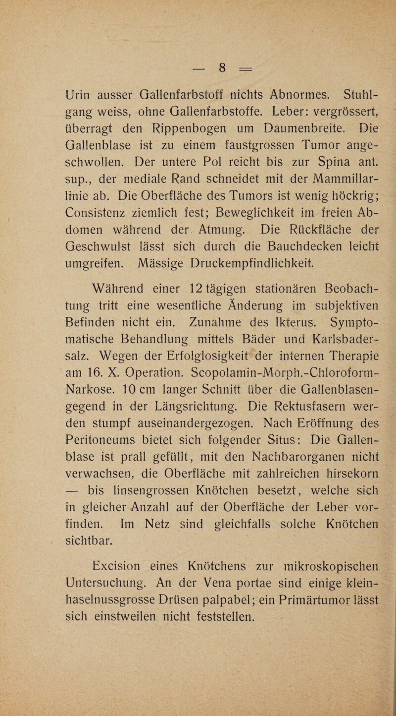Urin ausser Gallenfarbstoff nichts Abnormes. Stuhl¬ gang weiss, ohne Gallenfarbstoffe. Leber: vergrössert, überragt den Rippenbogen um Daumenbreite, Die Gallenblase ist zu einem faustgrossen Tumor ange¬ schwollen. Der untere Pol reicht bis zur Spina ant. sup., der mediale Rand schneidet mit der Mammillar- linie ab. Die Oberfläche des Tumors ist wenig höckrig; Consistenz ziemlich fest; Beweglichkeit im freien Ab¬ domen während der Atmung. Die Rückfläche der Geschwulst lässt sich durch die Bauchdecken leicht umgreifen. Mässige Druckempfindlichkeit. Während einer 12 tägigen stationären Beobach¬ tung tritt eine wesentliche Änderung im subjektiven Befinden nicht ein. Zunahme des Ikterus. Sympto¬ matische Behandlung mittels Bäder und Karlsbader¬ salz. Wegen der Erfolglosigkeit der internen Therapie am 16. X. Operation. Scopolamin-Morph.-Chloroform- Narkose. 10 cm langer Schnitt über die Gallenblasen¬ gegend in der Längsrichtung. Die Rektusfasern wer¬ den stumpf auseinandergezogen. Nach Eröffnung des Peritoneums bietet sich folgender Situs: Die Gallen¬ blase ist prall gefüllt, mit den Nachbarorganen nicht verwachsen, die Oberfläche mit zahlreichen hirsekorn — bis linsengrossen Knötchen besetzt, welche sich in gleicher Anzahl auf der Oberfläche der Leber vor¬ finden. Im Netz sind gleichfalls solche Knötchen sichtbar. Excision eines Knötchens zur mikroskopischen Untersuchung. An der Vena portae sind einige klein¬ haselnussgrosse Drüsen palpabel; ein Primärtumor lässt sich einstweilen nicht feststellen.