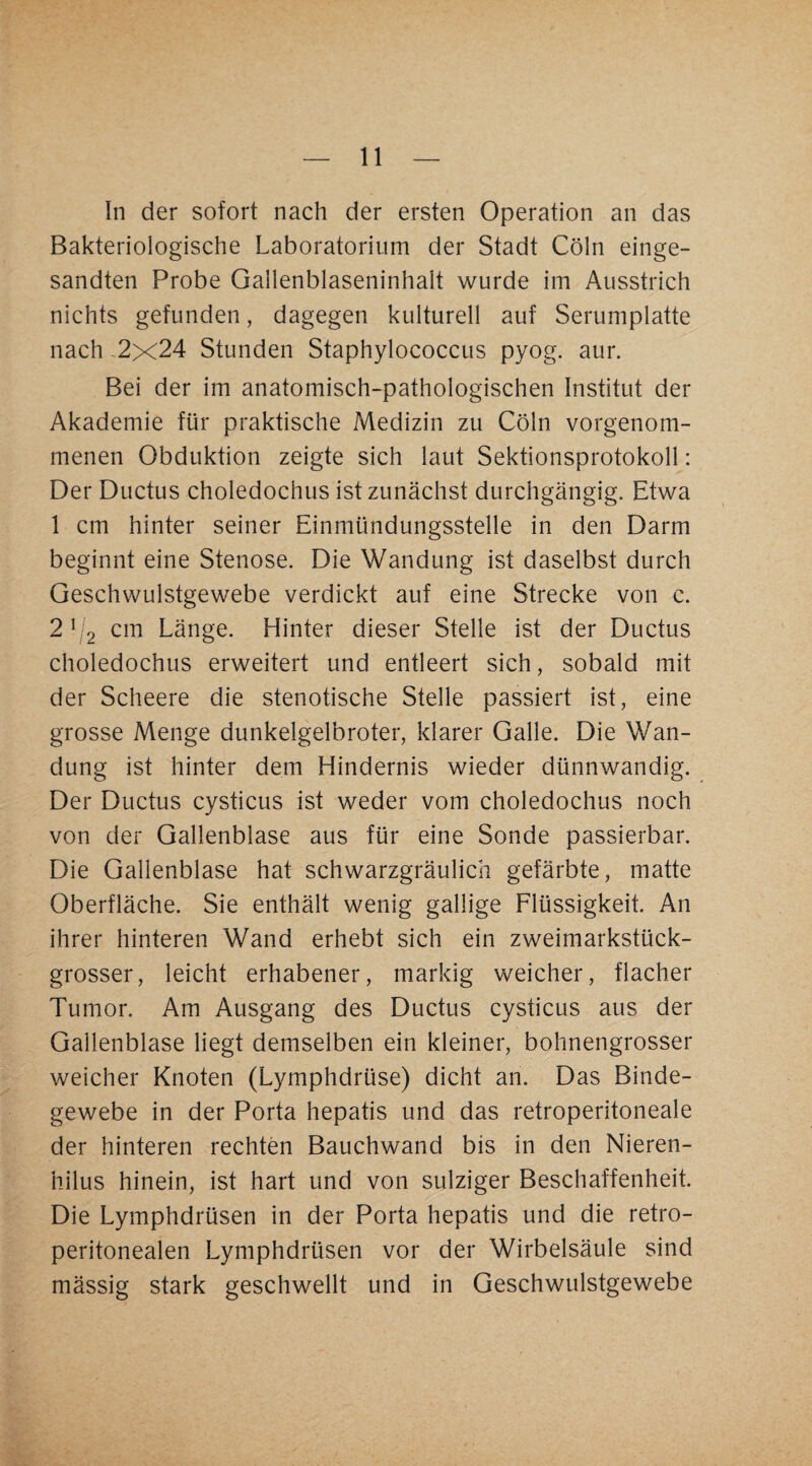 In der sofort nach der ersten Operation an das Bakteriologische Laboratorium der Stadt Cöln einge¬ sandten Probe Gailenblaseninhalt wurde im Ausstrich nichts gefunden, dagegen kulturell auf Serumplatte nach .2x24 Stunden Staphylococcus pyog. aur. Bei der im anatomisch-pathologischen Institut der Akademie für praktische Medizin zu Cöln vorgenom¬ menen Obduktion zeigte sich laut Sektionsprotokoll: Der Ductus choledochus ist zunächst durchgängig. Etwa 1 cm hinter seiner Einmündungsstelle in den Darm beginnt eine Stenose. Die Wandung ist daselbst durch Geschvv^ulstgewebe verdickt auf eine Strecke von c. 2^2 cm Länge. Hinter dieser Stelle ist der Ductus choledochus erweitert und entleert sich, sobald mit der Scheere die stenotische Stelle passiert ist, eine grosse Menge dunkelgelbroter, klarer Galle. Die Wan¬ dung ist hinter dem Hindernis wieder dünnwandig. Der Ductus cysticus ist weder vom choledochus noch von der Gallenblase aus für eine Sonde passierbar. Die Gallenblase hat schwarzgräulich gefärbte, matte Oberfläche. Sie enthält wenig gallige Flüssigkeit. An ihrer hinteren Wand erhebt sich ein zweimarkstück¬ grosser, leicht erhabener, markig weicher, flacher Tumor. Am Ausgang des Ductus cysticus aus der Gallenblase liegt demselben ein kleiner, bohnengrosser weicher Knoten (Lymphdrüse) dicht an. Das Binde¬ gewebe in der Porta hepatis und das retroperitoneale der hinteren rechten Bauchwand bis in den Nieren- hilus hinein, ist hart und von sulziger Beschaffenheit. Die Lymphdrüsen in der Porta hepatis und die retro- peritonealen Lymphdrüsen vor der Wirbelsäule sind mässig stark geschwellt und in Geschwulstgewebe