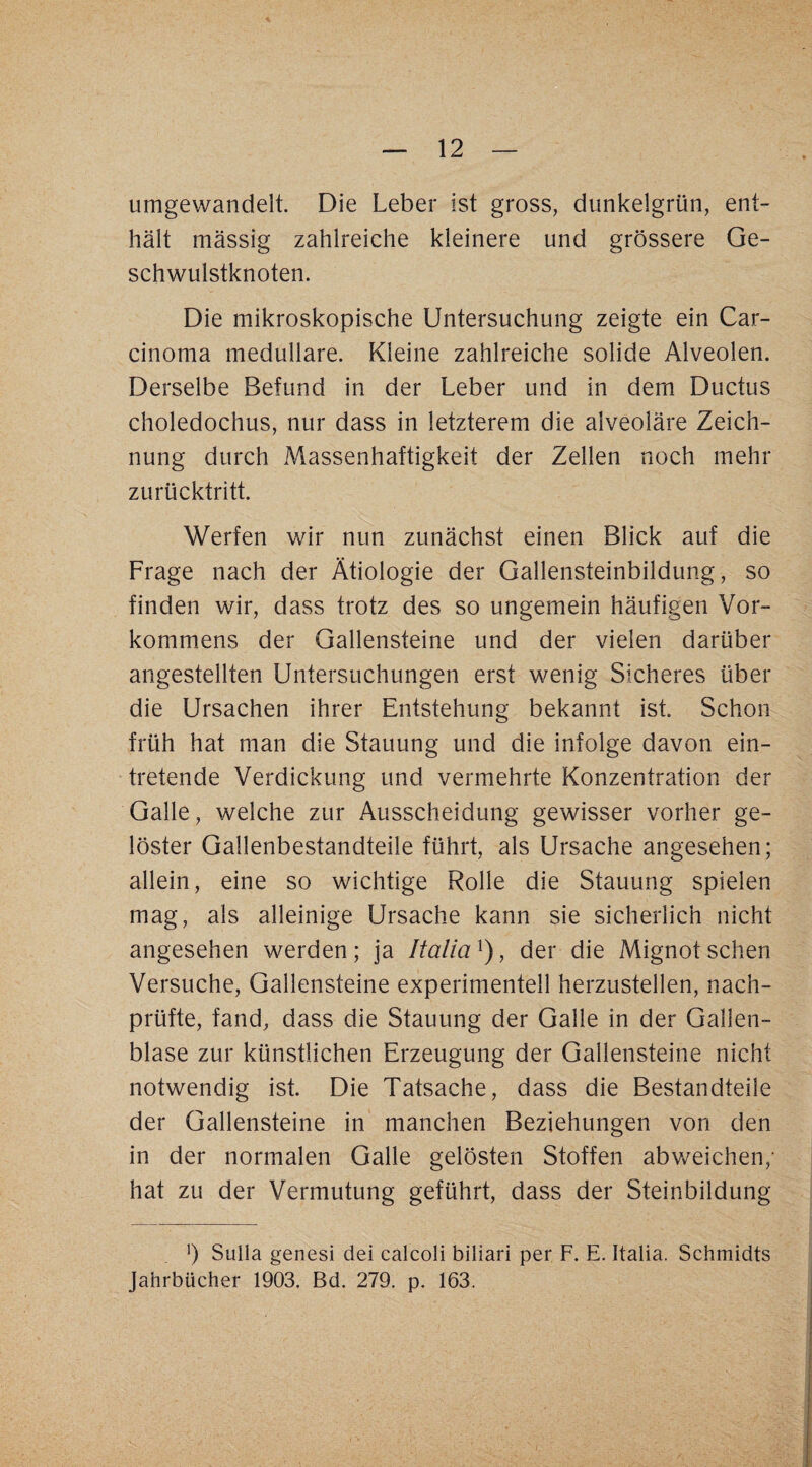 umgewandelt. Die Leber ist gross, dunkelgrün, ent¬ hält mässig zahlreiche kleinere und grössere Ge¬ schwulstknoten. Die mikroskopische Untersuchung zeigte ein Car¬ cinoma medulläre. Kleine zahlreiche solide Alveolen. Derselbe Befund in der Leber und in dem Ductus choledochus, nur dass in letzterem die alveoläre Zeich¬ nung durch Massenhaftigkeit der Zellen noch mehr zurücktritt. Werfen wir nun zunächst einen Blick auf die Frage nach der Ätiologie der Gallensteinbildung, so finden wir, dass trotz des so ungemein häufigen Vor¬ kommens der Gallensteine und der vielen darüber angestellten Untersuchungen erst wenig Sicheres über die Ursachen ihrer Entstehung bekannt ist. Schon früh hat man die Stauung und die infolge davon ein¬ tretende Verdickung und vermehrte Konzentration der Galle, welche zur Ausscheidung gewisser vorher ge¬ löster Gallenbestandteile führt, als Ursache angesehen; allein, eine so wichtige Rolle die Stauung spielen mag, als alleinige Ursache kann sie sicherlich nicht angesehen werden ; ja Italia , der die Mignot sehen Versuche, Gallensteine experimentell herzustellen, nach¬ prüfte, fand, dass die Stauung der Galle in der Gallen¬ blase zur künstlichen Erzeugung der Gallensteine nicht notwendig ist. Die Tatsache, dass die Bestandteile der Gallensteine in manchen Beziehungen von den in der normalen Galle gelösten Stoffen abweichen,- hat zu der Vermutung geführt, dass der Steinbildung h Sulla genesi dei calcoli biliari per F. E. Italia. Schmidts Jahrbücher 1903. Bd. 279. p. 163.