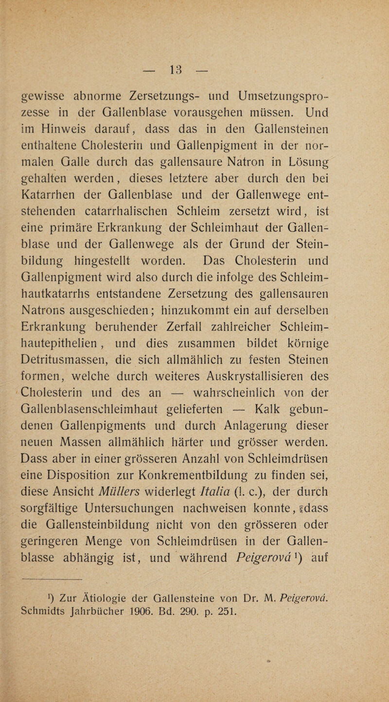 gewisse abnorme Zersetzungs- und Umsetzungspro- zesse in der Gallenblase vorausgehen müssen. Und im Hinweis darauf, dass das in den Gallensteinen enthaltene Cholesterin und Gallenpigment in der nor¬ malen Galle durch das gallensaure Natron in Lösung gehalten werden, dieses letztere aber durch den bei Katarrhen der Gallenblase und der Gallenwege ent¬ stehenden catarrhalischen Schleim zersetzt wird, ist eine primäre Erkrankung der Schleimhaut der Gallen¬ blase und der Gallenwege als der Grund der Stein¬ bildung hingestellt worden. Das Cholesterin und Gallenpigment wird also durch die infolge des Schleim¬ hautkatarrhs entstandene Zersetzung des gallensauren Natrons ausgeschieden; hinzukommt ein auf derselben Erkrankung beruhender Zerfall zahlreicher Schleim- hautepithelien, und dies zusammen bildet körnige Detritusmassen, die sich allmählich zu festen Steinen formen, weiche durch weiteres Auskrystallisieren des Cholesterin und des an — wahrscheinlich von der Gallenblasenschleimhaut gelieferten — Kalk gebun¬ denen Gallenpigments und durch Anlagerung dieser neuen Massen allmählich härter und grösser werden. Dass aber in einer grösseren Anzahl von Schleimdrüsen eine Disposition zur Konkrementbildung zu finden sei, diese Ansicht Müllers widerlegt Italia (1. c.), der durch sorgfältige Untersuchungen nachweisen konnte, sdass die Gallensteinbildung nicht von den grösseren oder geringeren Menge von Schleimdrüsen in der Gallen¬ blasse abhängig ist, und während Peigerovä^) auf b Zur Ätiologie der Gallensteine von Dr. M. Peigerovd. Schmidts Jahrbücher 1906. Bd. 290. p. 251.