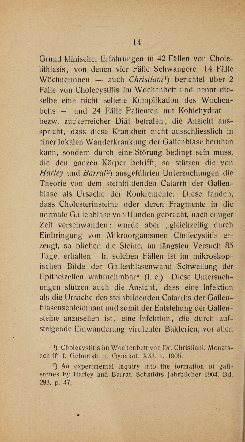 Grund klinischer Erfahrungen in 42 Fällen von Chole- lithiasis, von denen vier Fälle Schwangere, 14 Fälle Wöchnerinnen — auch Christiani^) berichtet über 2 Fälle von Cholecystitis im Wochenbett und nennt die¬ selbe eine nicht seltene Komplikation des Wochen¬ betts — und 24 Fälle Patienten mit Kohlehydrat — bezw. zuckerreicher Diät betrafen, die Ansicht aus¬ spricht, dass diese Krankheit nicht ausschliesslich in einer lokalen Wanderkrankung der Gallenblase beruhen kann, sondern durch eine Störung bedingt sein muss, die den ganzen Körper betrifft, so stützen die von Harley und Barraf^) ausgeführten Untersuchungen die Theorie von dem steinbildenden Catarrh der Gallen¬ blase als Ursache der Konkremente. Diese fanden, dass Cholesterinsteine oder deren Fragmiente in die normale Gallenblase von Hunden gebracht, nach einiger Zeit verschwanden: wurde aber „gleichzeitig durch Einbringung von Mikroorganismen Cholecystitis er¬ zeugt, so blieben die Steine, im längsten Versuch 85 Tage, erhalten. In solchen Fällen ist im mikroskop¬ ischen Bilde der Gallenblasenwand Schwellung der Epithelzellen wahrnehmbar“ (1. c.). Diese Untersuch¬ ungen stützen auch die Ansicht, dass eine Infektion als die Ursache des steinbildenden Catarrhs der Gallen¬ blasenschleimhaut und somit der Entstehung der Gallen¬ steine anzusehen ist, eine Infektion, die durch auf¬ steigende Einwanderung virulenter Bakterien, vor allen b Cholecystitis im Wochenbett von Dr. Christian!. Monats¬ schrift f. Geburtsh. u. Gynäkol. XXL 1. 1905. 2) An experimental inquiry into the formation of gall- stones by Harley and Barrat. Schmidts Jahrbücher 1904. Bd. 283. p. 47.
