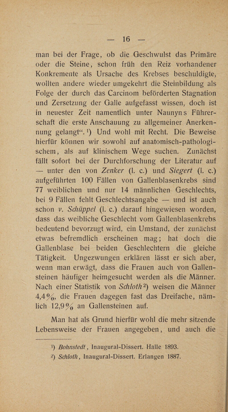 man bei der Frage, ob die Geschwulst das Primäre oder die Steine, schon früh den Reiz vorhandener Konkremente als Ursache des Krebses beschuldigte, wollten andere wieder umgekehrt die Steinbildung als Folge der durch das Carcinom beförderten Stagnation und Zersetzung der Galle aufgefasst wissen, doch ist in neuester Zeit namentlich unter Naunyns Führer¬ schaft die erste Anschauung zu allgemeiner Anerken¬ nung gelangF‘. Und wohl mit Recht. Die Beweise hierfür können wir sowohl auf anatomisch-pathologi¬ schem, als auf klinischem Wege suchen. Zunächst fällt sofort bei der Durchforschung der Literatur auf — unter den von Zenker (1. c.) und Siegert (1. c.) aufgeführten 100 Fällen von Gallenblasenkrebs sind 77 weiblichen und nur 14 männlichen Geschlechts, bei 9 Fällen fehlt Geschlechtsangabe — und ist auch schon V. Schuppet (1. c.) darauf hingewiesen worden, dass das weibliche Geschlecht vom Gailenblasenkrebs bedeutend bevorzugt wird, ein Umstand, der zunächst etwas befremdlich erscheinen mag; hat doch die Gallenblase bei beiden Geschlechtern die gleiche Tätigkeit. Ungezwungen erklären lässt er sich aber, wenn man erwägt, dass die Frauen auch von Gallen¬ steinen häufiger heimgesucht werden als die Männer. Nach einer Statistik von Schloth'^) weisen die Männer 4,4%, die Frauen dagegen fast das Dreifache, näm¬ lich 12,9% an Gallensteinen auf. Man hat als Grund hierfür wohl die mehr sitzende Lebensweise der Frauen angegeben, und auch die 9 Bohnstedt, Inaugural-Dissert. Halle 1893. Schloth, Inaugural-Dissert. Erlangen 1887.