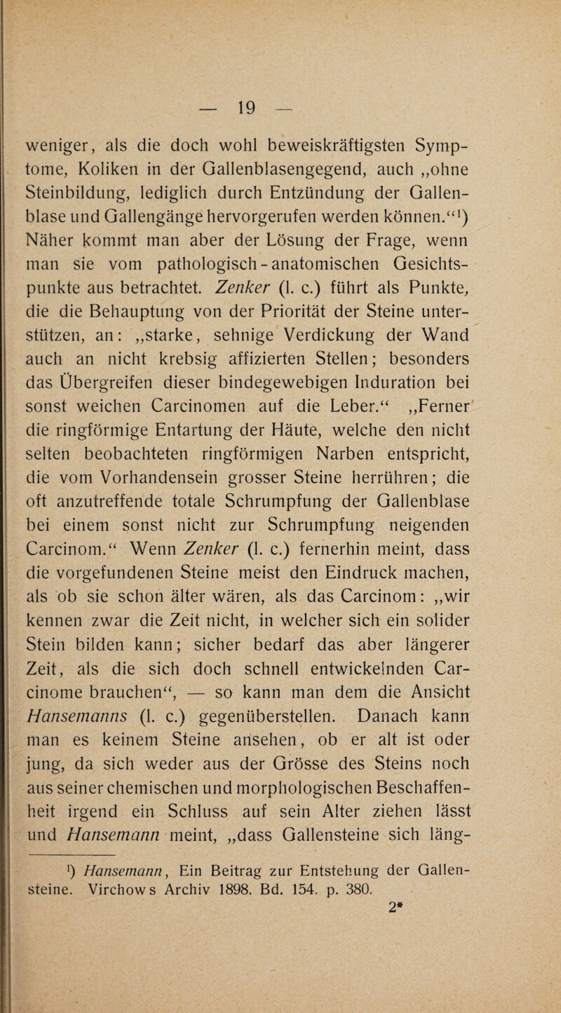 weniger, als die doch wohl beweiskräftigsten Symp¬ tome, Koliken in der Gallenblasengegend, auch „ohne Steinbildung, lediglich durch Entzündung der Gallen¬ blase und Gallengänge hervorgerufen werden können/'^) Näher kommt man aber der Lösung der Frage, wenn man sie vom pathologisch-anatomischen Gesichts- ! punkte aus betrachtet. Zenker (1. c.) führt als Punkte, die die Behauptung von der Priorität der Steine unter¬ stützen, an: ,,starke, sehnige Verdickung der Wand auch an nicht krebsig affizierten Stellen; besonders das Übergreifen dieser bindegewebigen Induration bei sonst weichen Carcinomen auf die Leber.‘‘ „Ferner' die ringförmige Entartung der Häute, w^elche den nicht selten beobachteten ringförmigen Narben entspricht, die vom Vorhandensein grosser Steine herrühren; die ' oft anzutreffende totale Schrumpfung der Gallenblase bei einem sonst nicht zur Schrumpfung neigenden Carcinom.‘‘ Wenn Zenker (1. c.) fernerhin meint, dass die Vorgefundenen Steine meist den Eindruck machen, als ob sie schon älter wären, als das Carcinom: „wir kennen zwar die Zeit nicht, in welcher sich ein solider Stein bilden kann; sicher bedarf das aber längerer Zeit, als die sich doch schnell entwickelnden Car- cinome brauchen^', — so kann man dem die Ansicht i Hansemanns (1. c.) gegenüberstellen. Danach kann i man es keinem Steine arisehen, ob er alt ist oder i jung, da sich weder aus der Grösse des Steins noch I aus seiner chemischen und morphologischen Beschaffen¬ heit irgend ein Schluss auf sein Alter ziehen lässt und Hansemann meint, „dass Gallensteine sich läng- b Hansemann, Ein Beitrag zur Entstehung der Gallen¬ steine. Virchows Archiv 1898. Bd. 154. p. 380. 2*