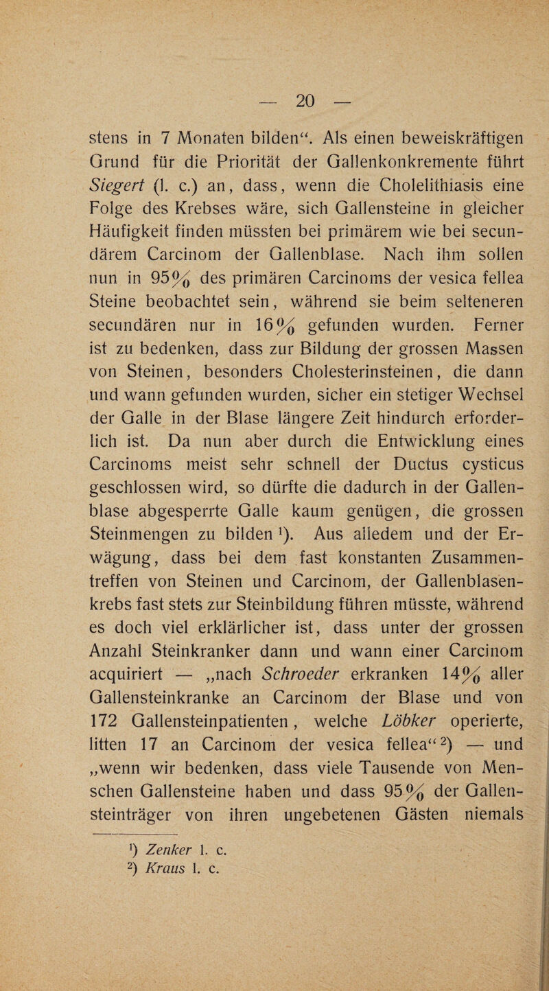 stens in 7 Monaten bilden^'. Als einen beweiskräftigen Grund für die Priorität der Gallenkonkremente führt Siegert (1. c.) an, dass, wenn die Cholelithiasis eine Folge des Krebses wäre, sich Gallensteine in gleicher Häufigkeit finden müssten bei primärem wie bei secun- därem Carcinom der Gallenblase. Nach ihm sollen nun in 95% des primären Carcinoms der vesica fellea Steine beobachtet sein, während sie beim selteneren secundären nur in 16% gefunden wurden. Ferner ist zu bedenken, dass zur Bildung der grossen Massen von Steinen, besonders Cholesterinsteinen, die dann und wann gefunden wurden, sicher ein stetiger Wechsel der Galle in der Blase längere Zeit hindurch erforder¬ lich ist. Da nun aber durch die Entwicklung eines Carcinoms meist sehr schnell der Ductus cysticus geschlossen wird, so dürfte die dadurch in der Gallen¬ blase abgesperrte Galle kaum genügen, die grossen Steinmengen zu bilden ^). Aus alledem und der Er¬ wägung, dass bei dem fast konstanten Zusammen¬ treffen von Steinen und Carcinom, der Gallenblasen¬ krebs fast stets zur Steinbildung führen müsste, während es doch viel erklärlicher ist, dass unter der grossen Anzahl Steinkranker dann und wann einer Carcinom acquiriert — „nach Schroeder erkranken 14% aller Gallensteinkranke an Carcinom der Blase und von 172 Gallensteinpatienten, welche Löbker operierte, litten 17 an Carcinom der vesica fellea^'^) — und „wenn wir bedenken, dass viele Tausende von Men¬ schen Gallensteine haben und dass 95% der Gallen¬ steinträger von ihren ungebetenen Gästen niemals h Zenker 1. c. 2) Kraus 1. c.
