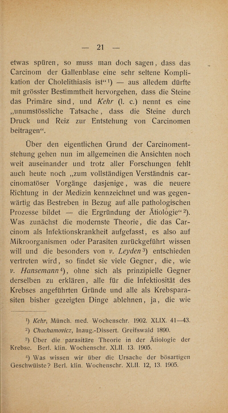 etwas spüren, so muss man doch sagen, dass das Carcinom der Gallenblase eine sehr seltene Kompli¬ kation der Cholelithiasis ish‘^) — aus alledem dürfte mit grösster Bestimmtheit hervorgehen, dass die Steine das Primäre sind, und Kehr (1. c.) nennt es eine „unumstössliche Tatsache, dass die Steine durch Druck und Reiz zur Entstehung von Carcinomen beitragen‘h Über den eigentlichen Grund der Carcinoment- stehung gehen nun im allgemeinen die Ansichten noch weit auseinander und trotz aller Forschungen fehlt auch heute noch „zum vollständigen Verständnis car- cinomatöser Vorgänge dasjenige, was die neuere Richtung in der Medizin kennzeichnet und was gegen¬ wärtig das Bestreben in Bezug auf alle pathologischen Prozesse bildet — die Ergründung der Ätiologie“ 2). Was zunächst die modernste Theorie, die das Car¬ cinom als Infektionskrankheit aufgefasst, es also auf Mikroorganismen oder Parasiten zurückgeführt wissen will und die besonders von v. Leyden^) entschieden vertreten wird, so findet sie viele Gegner, die, wie V. Hansemann^), ohne sich als prinzipielle Gegner derselben zu erklären, alle für die Infektiosität des Krebses angeführten Gründe und alle als Krebspara¬ siten bisher gezeigten Dinge ablehnen, ja, die wie b Kehr, Münch, med. Wocheiischr. 1902. XLIX. 41—43. 2) Chachamovicz, Inaug.-Dissert. Greifswald 1890. Über die parasitäre Theorie in der Ätiologie der Krebse. Berl. klin. Wochenschr. XLII. 13. 1905. Ü Was wissen wir über die Ursache der bösartigen Geschwülste? Berl. klin. Wochenschr. XLII. 12, 13. 1905.