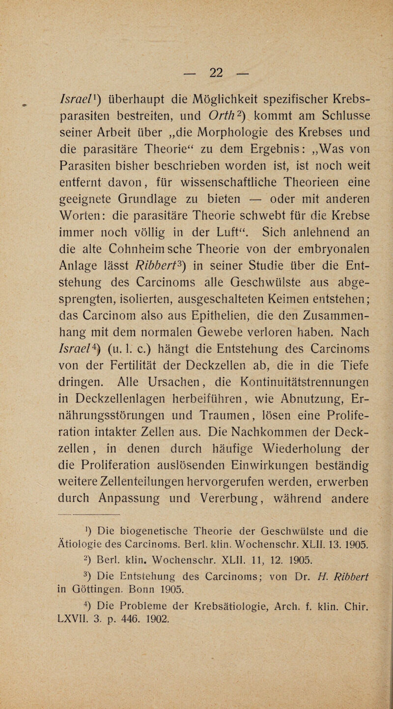 Israel^) überhaupt die Möglichkeit spezifischer Krebs¬ parasiten bestreiten, und Orth'^) kommt am Schlüsse seiner Arbeit über „die Morphologie des Krebses und die parasitäre Theorie'^ zu dem Ergebnis: „Was von Parasiten bisher beschrieben worden ist, ist noch weit entfernt davon, für wissenschaftliche Theorieen eine geeignete Grundlage zu bieten — oder mit anderen Worten: die parasitäre Theorie schwebt für die Krebse immer noch völlig in der Luft“. Sich anlehnend an die alte Cohnheim sehe Theorie von der embryonalen Anlage lässt Ribbert^) in seiner Studie über die Ent¬ stehung des Carcinoms alle Geschwülste aus abge¬ sprengten, isolierten, ausgeschalteten Keimen entstehen; das Carcinom also aus Epithelien, die den Zusammen¬ hang mit dem normalen Gewebe verloren haben. Nach Israel^) (u. 1. c.) hängt die Entstehung des Carcinoms von der Fertilität der Deckzellen ab, die in die Tiefe dringen. Alle Ursachen, die Kontinuitätstrennungen in Deckzellenlagen herbeiführen, wie Abnutzung, Er¬ nährungsstörungen und Traumen, lösen eine Prolife¬ ration intakter Zellen aus. Die Nachkommen der Deck¬ zellen , in denen durch häufige Wiederholung der die Proliferation auslösenden Einwirkungen beständig weitere Zellenteilungen hervorgerufen werden, erwerben durch Anpassung und Vererbung, v/ährend andere b Die biogenetische Theorie der Geschwülste und die Ätiologie des Carcinoms. Berl. klin. Wochenschr. XLIl. 13. 1905. 2) Berl. klin. Wochenschr. XLII. 11, 12. 1905. 3) Die Entstehung des Carcinoms; von Dr. H. Ribbert in Göttingen. Bonn 1905. b Die Probleme der Krebsätiologie, Arch. f. klin. Chir. LXVII. 3. p. 446. 1902.
