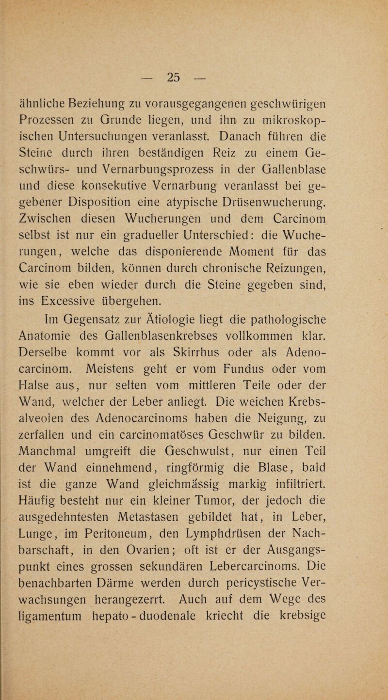 ähnliche Beziehung zu vorausgegangenen geschwürigen Prozessen zu Grunde liegen, und ihn zu mikroskop¬ ischen Untersuchungen veranlasst. Danach führen die Steine durch ihren beständigen Reiz zu einem Ge¬ schwürs- und Vernarbungsprozess in der Gallenblase und diese konsekutive Vernarbung veranlasst bei ge¬ gebener Disposition eine atypische Drüsenwucherung. Zwischen diesen Wucherungen und dem Carcinom selbst ist nur ein gradueller Unterschied: die Wuche¬ rungen, welche das disponierende Moment für das Carcinom bilden, können durch chronische Reizungen, wie sie eben wieder durch die Steine gegeben sind, ins Excessive übergehen. Im Gegensatz zur Ätiologie liegt die pathologische Anatomie des Gallenblasenkrebses vollkommen klar. Derselbe kommt vor als Skirrhus oder als Adeno- carcinom. Meistens geht er vom Fundus oder vom Halse aus, nur selten vom mittleren Teile oder der Wand, welcher der Leber anliegt. Die weichen Krebs- alveoien des Adenocarcinoms haben die Neigung, zu zerfallen und ein carcinomatöses Geschwür zu bilden. Manchmal umgreift die Geschwulst, nur einen Teil der Wand einnehmend, ringförmig die Blase, bald ist die ganze Wand gleichmässig markig infiltriert. Häufig besteht nur ein kleiner Tumor, der jedoch die ausgedehntesten Metastasen gebildet hat, in Leber, Lunge, im Peritoneum, den Lymphdrüsen der Nach¬ barschaft, in den Ovarien; oft ist er der Ausgangs¬ punkt eines grossen sekundären Lebercarcinoms. Die benachbarten Därme werden durch pericystische Ver¬ wachsungen herangezerrt. Auch auf dem Wege des ligamentum hepato - duodenale kriecht die krebsige