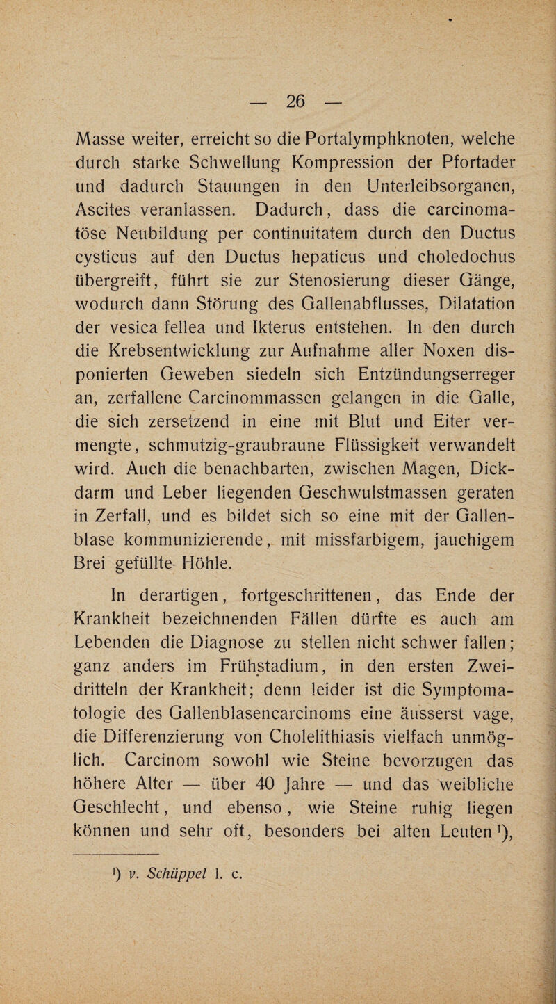 Masse weiter, erreicht so die Portalymphknoten, welche durch starke Schwellung Kompression der Pfortader und dadurch Stauungen in den Unterleibsorganen, Ascites veranlassen. Dadurch, dass die carcinoma- töse Neubildung per continuitatem durch den Ductus cysticus auf den Ductus hepaticus und choledochus übergreift, führt sie zur Stenosierung dieser Gänge, wodurch dann Störung des Gallenabflusses, Dilatation der vesica fellea und Ikterus entstehen. In den durch die Krebsentwicklung zur Aufnahme aller Noxen dis¬ ponierten Geweben siedeln sich Entzündungserreger an, zerfallene Carcinommassen gelangen in die Galle, die sich zersetzend in eine mit Blut und Eiter ver¬ mengte, schmutzig-graubraune Flüssigkeit verwandelt wird. Auch die benachbarten, zwischen Magen, Dick¬ darm und Leber liegenden Geschwulstmassen geraten in Zerfall, und es bildet sich so eine mit der Gallen¬ blase kommunizierende, mit missfarbigem, jauchigem Brei gefüllte Höhle. In derartigen, fortgeschrittenen, das Ende der Krankheit bezeichnenden Fällen dürfte es auch am Lebenden die Diagnose zu stellen nicht schwer fallen; ganz anders im Frühstadium, in den ersten Zwei¬ dritteln der Krankheit; denn leider ist die Symptoma¬ tologie des Gallenblasencarcinoms eine äusserst vage, die Differenzierung von Cholelithiasis vielfach unmög¬ lich. Carcinom sowohl wie Steine bevorzugen das höhere Alter — über 40 Jahre — und das weibliche Geschlecht, und ebenso, wie Steine ruhig liegen können und sehr oft, besonders bei alten Leuten*), b V. Schüppel 1. c.